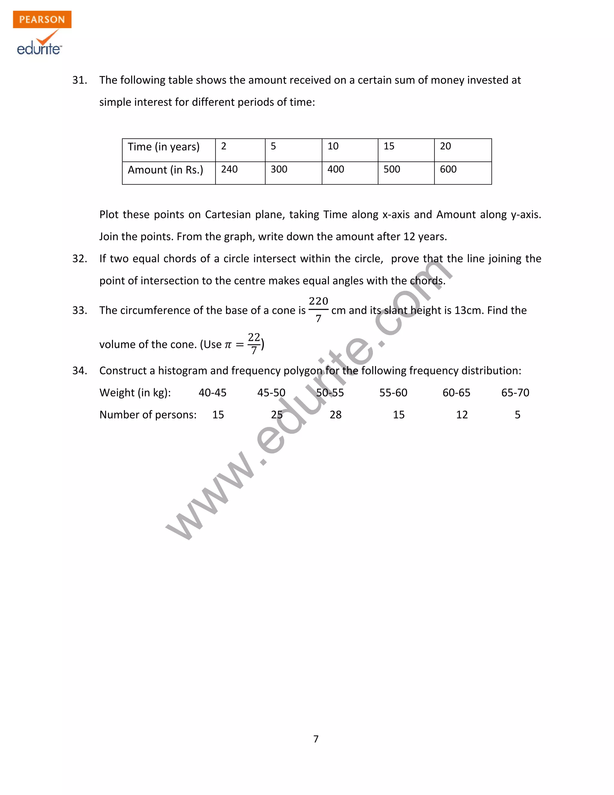 w
w
w
.edurite.com
7
31. The following table shows the amount received on a certain sum of money invested at
simple interest for different periods of time:
Time (in years) 2 5 10 15 20
Amount (in Rs.) 240 300 400 500 600
Plot these points on Cartesian plane, taking Time along x-axis and Amount along y-axis.
Join the points. From the graph, write down the amount after 12 years.
32. If two equal chords of a circle intersect within the circle, prove that the line joining the
point of intersection to the centre makes equal angles with the chords.
33. The circumference of the base of a cone is cm and its slant height is 13cm. Find the
volume of the cone. (Use
22
7
)
34. Construct a histogram and frequency polygon for the following frequency distribution:
Weight (in kg): 40-45 45-50 50-55 55-60 60-65 65-70
Number of persons: 15 25 28 15 12 5
 