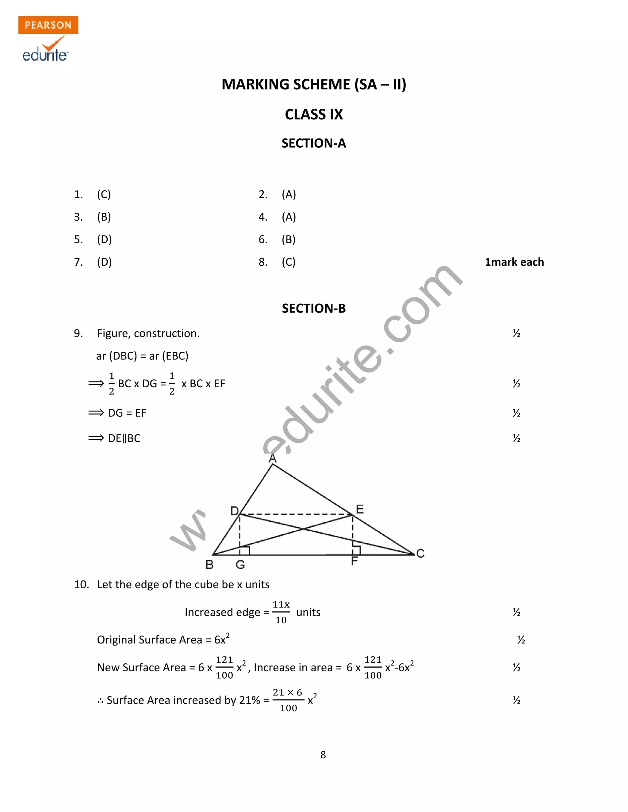 w
w
w
.edurite.com
8
MARKING SCHEME (SA – II)
CLASS IX
SECTION-A
1. (C) 2. (A)
3. (B) 4. (A)
5. (D) 6. (B)
7. (D) 8. (C) 1mark each
SECTION-B
9. Figure, construction. ½
ar (DBC) = ar (EBC)
BC x DG = x BC x EF ½
DG = EF ½
DE BC ½
10. Let the edge of the cube be x units
Increased edge = units ½
Original Surface Area = 6x2
½
New Surface Area = 6 x x2
, Increase in area = 6 x x2
-6x2
½
Surface Area increased by 21% = x2
½
 
