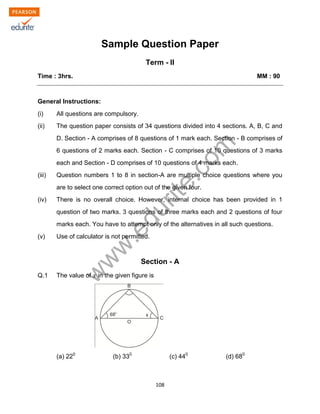 w
w
w
.edurite.com
108
Sample Question Paper
Term - II
Time : 3hrs. MM : 90
General Instructions:
(i) All questions are compulsory.
(ii) The question paper consists of 34 questions divided into 4 sections. A, B, C and
D. Section - A comprises of 8 questions of 1 mark each. Section - B comprises of
6 questions of 2 marks each. Section - C comprises of 10 questions of 3 marks
each and Section - D comprises of 10 questions of 4 marks each.
(iii) Question numbers 1 to 8 in section-A are multiple choice questions where you
are to select one correct option out of the given four.
(iv) There is no overall choice. However, internal choice has been provided in 1
question of two marks. 3 questions of three marks each and 2 questions of four
marks each. You have to attempt only of the alternatives in all such questions.
(v) Use of calculator is not permitted.
Section - A
Q.1 The value of in the given figure is
(a) 220
(b) 330
(c) 440
(d) 680
 
