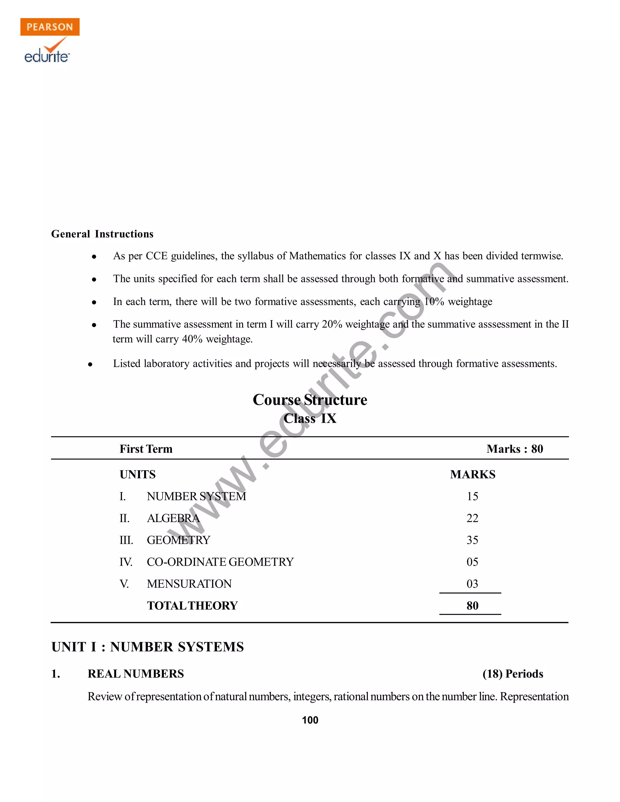 w
w
w
.edurite.com
100
General Instructions
 As per CCE guidelines, the syllabus of Mathematics for classes IX and X has been divided termwise.
 The units specified for each term shall be assessed through both formative and summative assessment.
 In each term, there will be two formative assessments, each carrying 10% weightage
 The summative assessment in term I will carry 20% weightage and the summative asssessment in the II
term will carry 40% weightage.
 Listed laboratory activities and projects will necessarily be assessed through formative assessments.
Course Structure
Class IX
First Term Marks : 80
UNITS MARKS
I. NUMBER SYSTEM 15
II. ALGEBRA 22
III. GEOMETRY 35
IV. CO-ORDINATE GEOMETRY 05
V. MENSURATION 03
TOTALTHEORY 80
UNIT I : NUMBER SYSTEMS
1. REAL NUMBERS (18) Periods
Review ofrepresentationofnaturalnumbers, integers, rationalnumbers onthenumber line. Representation
 