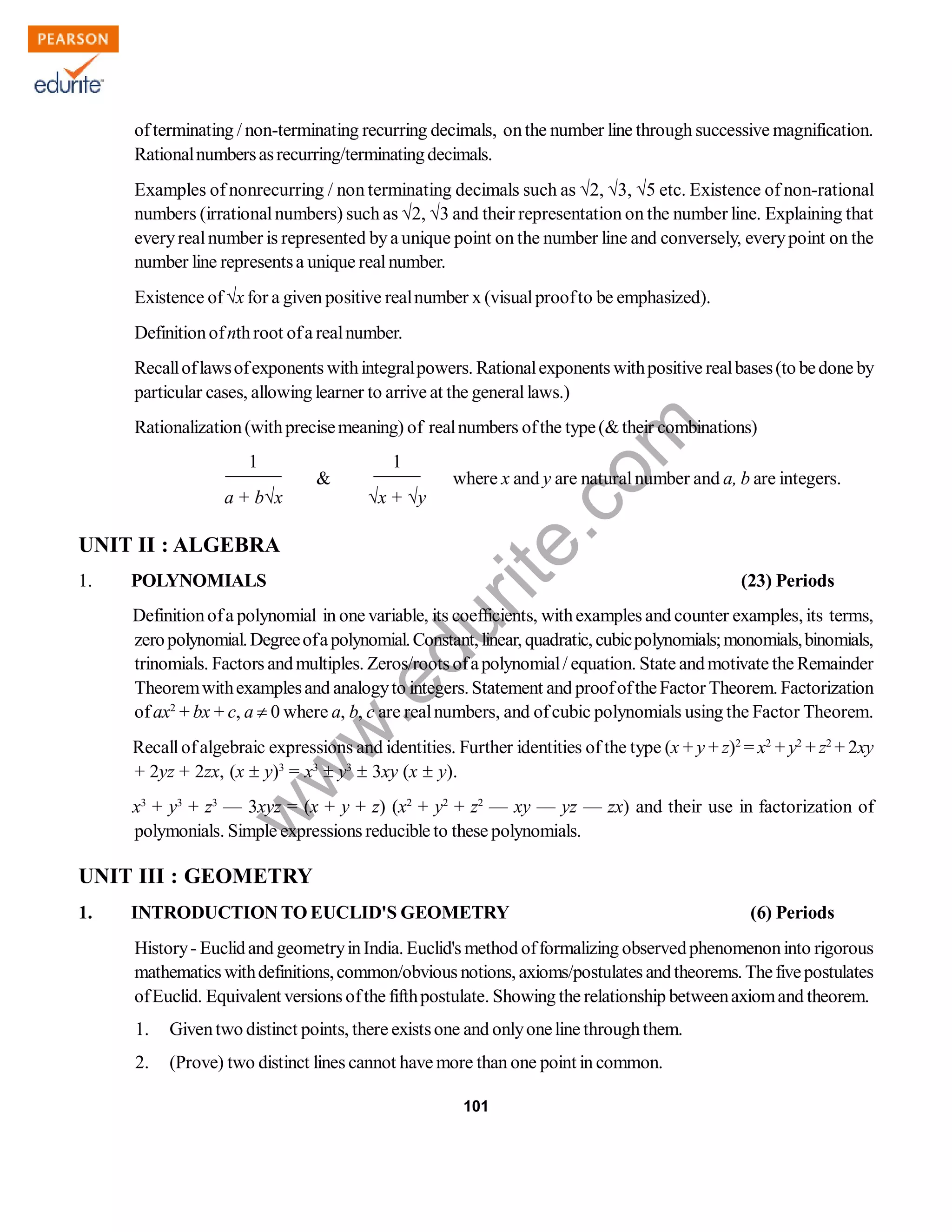 w
w
w
.edurite.com
101
ofterminating / non-terminating recurring decimals, onthe number line through successive magnification.
Rationalnumbersasrecurring/terminatingdecimals.
Examples of nonrecurring / non terminating decimals such as 2, 3, 5 etc. Existence of non-rational
numbers (irrationalnumbers) such as 2, 3 and their representation on the number line. Explaining that
everyrealnumber is represented bya unique point on the number line and conversely, everypoint on the
number line representsa unique realnumber.
Existence ofx for a given positive realnumber x (visualproofto be emphasized).
Definitionofnthroot ofa realnumber.
Recalloflawsofexponents withintegralpowers. Rationalexponents withpositive realbases(to bedone by
particular cases, allowing learner to arrive at the generallaws.)
Rationalization(withprecisemeaning) of realnumbers ofthe type(&their combinations)
1
&
1
where x and y are naturalnumber and a, b are integers.
______ _____
a + bx x + y
UNIT II : ALGEBRA
1. POLYNOMIALS (23) Periods
Definitionofa polynomial in one variable, its coefficients, withexamples and counter examples, its terms,
zeropolynomial.Degreeofapolynomial.Constant, linear, quadratic, cubicpolynomials;monomials,binomials,
trinomials. Factors andmultiples. Zeros/roots ofapolynomial/ equation. State andmotivate the Remainder
Theoremwithexamplesand analogyto integers. Statement and proofoftheFactor Theorem. Factorization
ofax2
+ bx + c, a  0 where a, b, c are realnumbers, and ofcubic polynomials using the Factor Theorem.
Recallofalgebraic expressions and identities. Further identities of the type (x + y + z)2
= x2
+ y2
+ z2
+ 2xy
+ 2yz + 2zx, (x  y)3
= x3
 y3
 3xy (x  y).
x3
+ y3
+ z3
— 3xyz = (x + y + z) (x2
+ y2
+ z2
— xy — yz — zx) and their use in factorization of
polymonials. Simple expressions reducible to these polynomials.
UNIT III : GEOMETRY
1. INTRODUCTION TO EUCLID'S GEOMETRY (6) Periods
History- Euclidand geometryinIndia. Euclid's method offormalizing observedphenomenoninto rigorous
mathematics withdefinitions,common/obvious notions, axioms/postulates andtheorems. Thefivepostulates
ofEuclid. Equivalent versions ofthe fifthpostulate. Showing the relationship betweenaxiomand theorem.
1. Giventwo distinct points, there existsone and onlyoneline throughthem.
2. (Prove) two distinct lines cannot have more than one point in common.
 