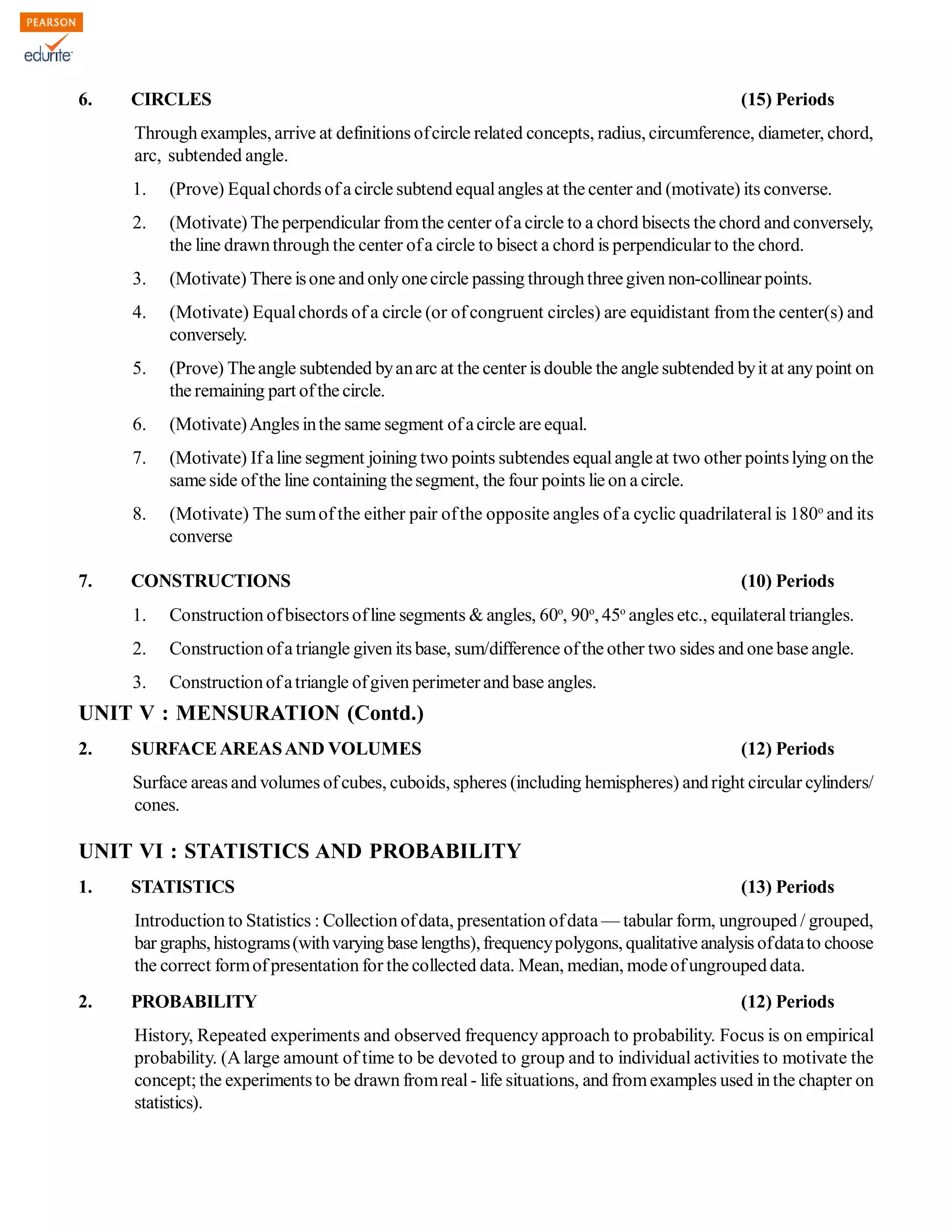 6. CIRCLES (15) Periods
Through examples, arrive at definitions ofcircle related concepts, radius, circumference, diameter, chord,
arc, subtended angle.
1. (Prove) Equalchords ofa circle subtend equalangles at the center and (motivate) its converse.
2. (Motivate) The perpendicular fromthe center ofa circle to a chord bisects the chord and conversely,
the line drawnthrough the center ofa circle to bisect a chord is perpendicular to the chord.
3. (Motivate) There isone and onlyonecircle passing throughthreegiven non-collinear points.
4. (Motivate) Equalchords of a circle (or ofcongruent circles) are equidistant fromthe center(s) and
conversely.
5. (Prove) Theangle subtended byanarc at the center is double the angle subtended byit at anypoint on
the remaining part ofthe circle.
6. (Motivate)Angles inthe same segment ofacircle are equal.
7. (Motivate) Ifaline segment joining two points subtendes equalangle at two other pointslying onthe
same side ofthe line containing thesegment, the four points lie on a circle.
8. (Motivate) The sumof the either pair ofthe opposite angles ofa cyclic quadrilateral is 180o
and its
converse
7. CONSTRUCTIONS (10) Periods
1. Construction ofbisectors ofline segments & angles, 60o
, 90o
, 45o
angles etc., equilateraltriangles.
2. Construction ofa triangle given its base, sum/difference ofthe other two sides and one base angle.
3. Constructionofatriangle ofgiven perimeterand base angles.
UNIT V : MENSURATION (Contd.)
2. SURFACEAREASAND VOLUMES (12) Periods
Surface areas and volumes ofcubes, cuboids, spheres (including hemispheres) andright circular cylinders/
cones.
UNIT VI : STATISTICS AND PROBABILITY
1. STATISTICS (13) Periods
Introduction to Statistics : Collection ofdata, presentation ofdata — tabular form, ungrouped / grouped,
bar graphs, histograms(withvarying baselengths),frequencypolygons, qualitative analysis ofdatato choose
the correct formofpresentation for the collected data. Mean, median, modeofungrouped data.
2. PROBABILITY (12) Periods
History, Repeated experiments and observed frequency approach to probability. Focus is on empirical
probability. (Alarge amount of time to be devoted to group and to individual activities to motivate the
concept; the experiments to be drawn fromreal- life situations, and fromexamples used inthe chapter on
statistics).
 