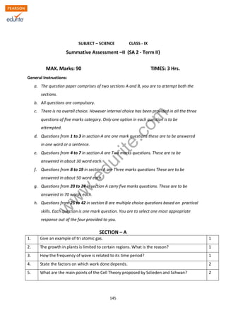 w
w
w
.edurite.com
145
ZIET CHANDIGARH
KENDRIYA VIDYALAYA SANGATHAN
SUBJECT – SCIENCE CLASS - IX
Summative Assessment –II (SA 2 - Term II)
MAX. Marks: 90 TIMES: 3 Hrs.
General Instructions:
a. The question paper comprises of two sections A and B, you are to attempt both the
sections.
b. All questions are compulsory.
c. There is no overall choice. However internal choice has been provided in all the three
questions of five marks category. Only one option in each question is to be
attempted.
d. Questions from 1 to 3 in section A are one mark questions these are to be answered
in one word or a sentence.
e. Questions from 4 to 7 in section A are Two marks questions. These are to be
answered in about 30 word each.
f. Questions from 8 to 19 in section A are Three marks questions These are to be
answered in about 50 word each.
g. Questions from 20 to 24 in section A carry five marks questions. These are to be
answered in 70 words each.
h. Questions from 25 to 42 in section B are multiple choice questions based on practical
skills. Each question is one mark question. You are to select one most appropriate
response out of the four provided to you.
SECTION – A
1. Give an example of tri atomic gas. 1
2. The growth in plants is limited to certain regions. What is the reason? 1
3. How the frequency of wave is related to its time period? 1
4. State the factors on which work done depends. 2
5. What are the main points of the Cell Theory proposed by Sclieden and Schwan? 2
 