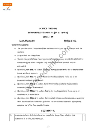 w
w
w
.edurite.com
137
ZIET CHANDIGARH
KENDRIYA VIDYALAYA SANGATHAN
SCIENCE (THEORY)
Summative Assessment – I (SA 1 - Term I )
CLASS : IX
MAX. Marks: 90 TIMES: 3 Hrs.
General Instructions:
a. The question paper comprises of two sections A and B, you are to attempt both the
sections.
b. All questions are compulsory.
c. There is no overall choice. However internal choice has been provided in all the three
questions of five marks category. Only one option in each question is to be
attempted.
d. Questions from 1 to 3 in section A are one mark questions these are to be answered
in one word or a sentence.
e. Questions from 4 to 7 in section A are Two marks questions. These are to be
answered in about 30 word each.
f. Questions from 8 to 19 in section A are Three marks questions These are to be
answered in about 50 word each.
g. Questions from 20 to 24 in section A carry five marks questions. These are to be
answered in 70 words each.
h. Questions from 25 to 42 in section B are multiple choice questions based on practical
skills. Each question is one mark question. You are to select one most appropriate
response out of the four provided to you.
SECTION – A
1. A substance has a definite volume but no definite shape. State whether this
substance is a solid, liquid or a gas.
1
 