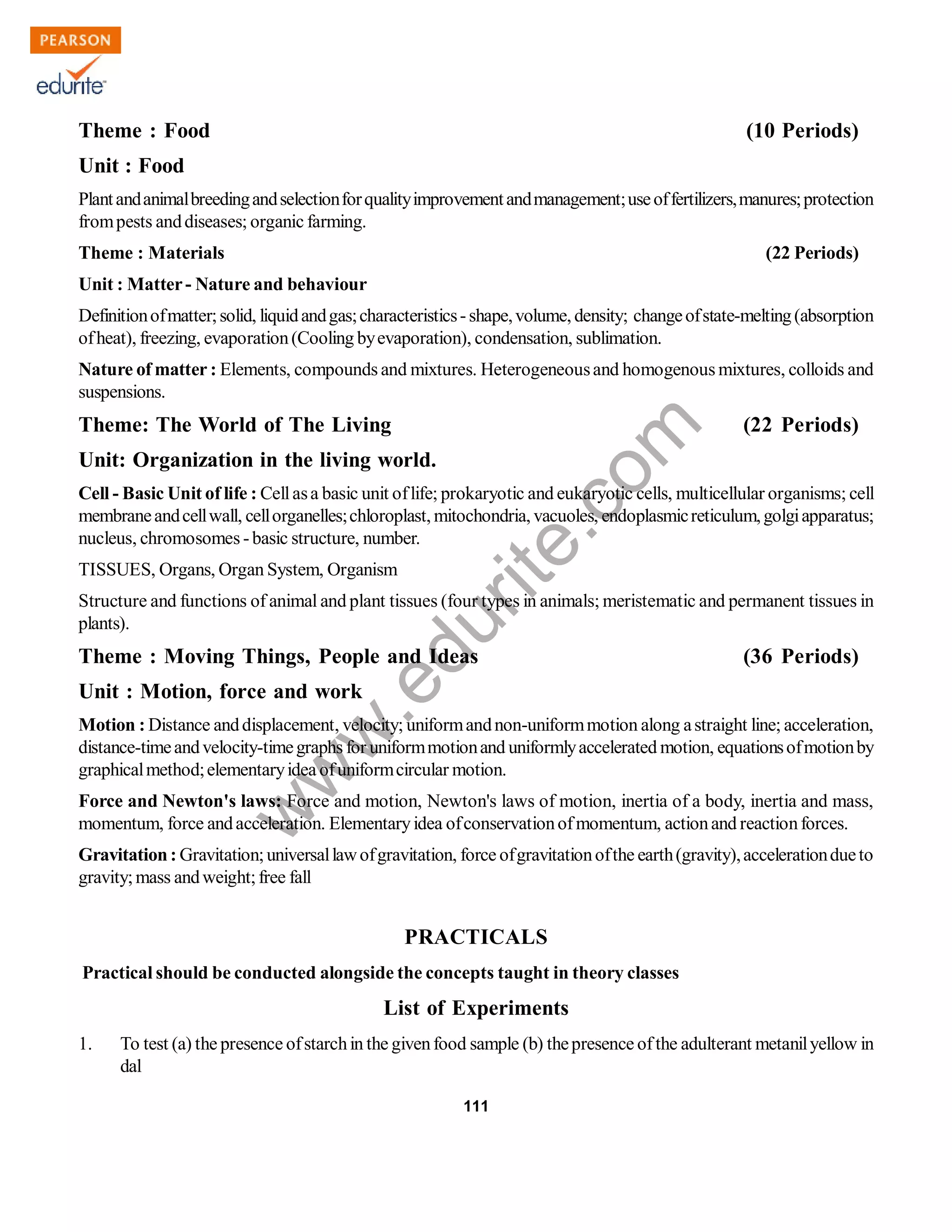 w
w
w
.edurite.com
111
Theme : Food (10 Periods)
Unit : Food
Plantandanimalbreedingandselectionforqualityimprovementandmanagement;useoffertilizers,manures;protection
frompests anddiseases; organic farming.
Theme : Materials (22 Periods)
Unit : Matter- Nature and behaviour
Definitionofmatter;solid, liquidandgas;characteristics-shape,volume, density; changeofstate-melting(absorption
ofheat), freezing, evaporation(Cooling byevaporation), condensation, sublimation.
Nature of matter : Elements, compounds and mixtures. Heterogeneousand homogenous mixtures, colloids and
suspensions.
Theme: The World of The Living (22 Periods)
Unit: Organization in the living world.
Cell - Basic Unit of life : Cellasa basic unit oflife; prokaryotic and eukaryotic cells, multicellular organisms; cell
membraneandcellwall, cellorganelles;chloroplast, mitochondria, vacuoles, endoplasmicreticulum,golgiapparatus;
nucleus, chromosomes -basic structure, number.
TISSUES, Organs, Organ System, Organism
Structure and functions of animal and plant tissues (four types in animals; meristematic and permanent tissues in
plants).
Theme : Moving Things, People and Ideas (36 Periods)
Unit : Motion, force and work
Motion : Distance anddisplacement, velocity; uniformandnon-uniformmotion along astraight line; acceleration,
distance-timeandvelocity-timegraphs for uniformmotionand uniformlyaccelerated motion, equationsofmotionby
graphicalmethod;elementaryidea ofuniformcircular motion.
Force and Newton's laws: Force and motion, Newton's laws of motion, inertia of a body, inertia and mass,
momentum, force andacceleration. Elementaryidea ofconservationofmomentum, actionand reactionforces.
Gravitation: Gravitation;universallawofgravitation, force ofgravitationofthe earth(gravity),accelerationdueto
gravity;mass andweight;free fall
PRACTICALS
Practical should be conducted alongside the concepts taught in theory classes
List of Experiments
1. To test (a) the presence ofstarchin the givenfood sample (b) thepresence ofthe adulterant metanilyellow in
dal
 