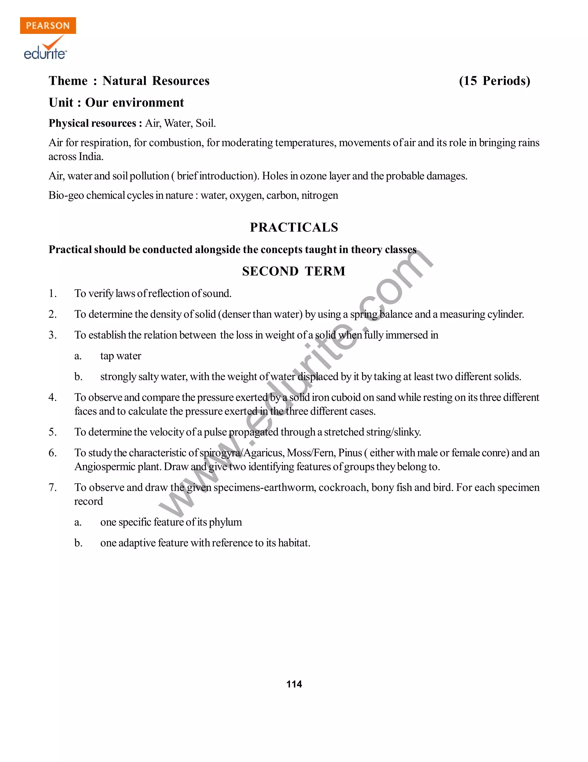 w
w
w
.edurite.com
114
Theme : Natural Resources (15 Periods)
Unit : Our environment
Physical resources : Air, Water, Soil.
Air for respiration, for combustion, for moderating temperatures, movements ofair and its role in bringing rains
across India.
Air, waterand soilpollution( briefintroduction). Holes inozone layer and the probable damages.
Bio-geo chemicalcyclesinnature : water, oxygen, carbon, nitrogen
PRACTICALS
Practical should be conducted alongside the concepts taught in theory classes
SECOND TERM
1. To verifylawsofreflectionofsound.
2. To determine the densityofsolid (denserthan water) byusing a spring balance and a measuring cylinder.
3. To establishthe relation between the loss in weight ofa solid whenfullyimmersed in
a. tap water
b. stronglysaltywater, with the weight ofwater displaced byit bytaking at least two different solids.
4. To observeand compare the pressureexerted bya solidironcuboid onsandwhile resting onitsthree different
faces and to calculate the pressureexerted in the three different cases.
5. To determinethe velocityofapulse propagated throughastretched string/slinky.
6. To studythe characteristic ofspirogyra/Agaricus, Moss/Fern, Pinus ( eitherwithmale or femaleconre) and an
Angiospermic plant. Draw and give two identifying features ofgroupstheybelong to.
7. To observe and draw the given specimens-earthworm, cockroach, bony fish and bird. For each specimen
record
a. one specific featureofits phylum
b. one adaptive feature withreference to its habitat.
 