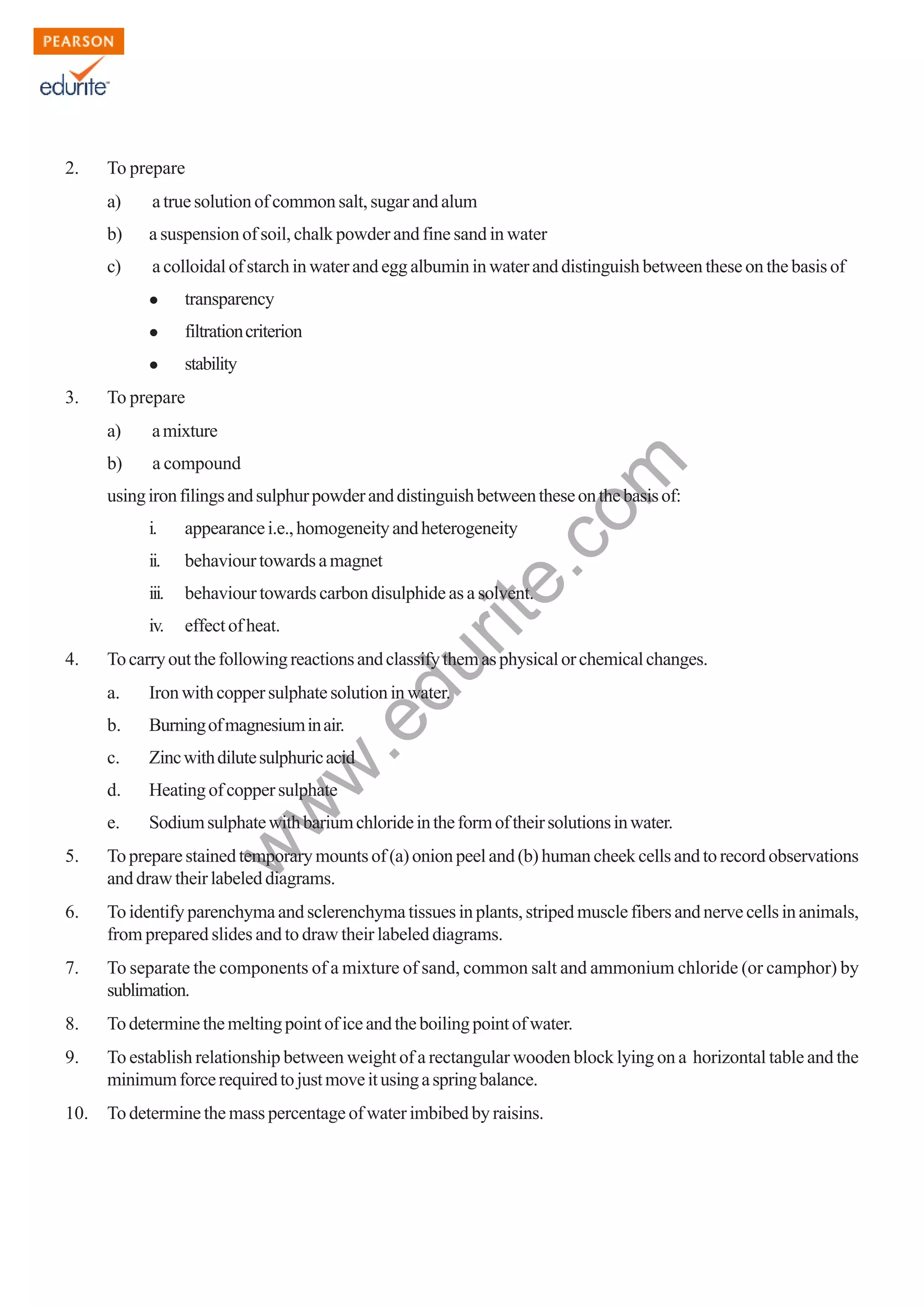 w
w
w
.edurite.com
123
2. To prepare
a) atruesolutionofcommonsalt,sugarandalum
b) a suspension of soil, chalk powder and fine sand in water
c) a colloidal of starch in water and egg albumin in water and distinguish between these on the basis of
transparency
filtrationcriterion
stability
3. To prepare
a) amixture
b) a compound
usingironfilingsandsulphurpowderanddistinguishbetweentheseonthebasisof:
i. appearancei.e.,homogeneityandheterogeneity
ii. behaviourtowardsamagnet
iii. behaviour towards carbon disulphide as a solvent.
iv. effectofheat.
4. Tocarryoutthefollowingreactionsandclassifythemasphysicalorchemicalchanges.
a. Ironwithcoppersulphatesolutioninwater.
b. Burningofmagnesiuminair.
c. Zincwithdilutesulphuricacid
d. Heatingofcoppersulphate
e. Sodiumsulphatewithbariumchlorideintheformoftheirsolutionsinwater.
5. Topreparestainedtemporarymountsof(a)onionpeeland(b)humancheekcellsandtorecordobservations
and draw their labeled diagrams.
6. To identify parenchyma and sclerenchyma tissues in plants, striped muscle fibers and nerve cells in animals,
from prepared slides and to draw their labeled diagrams.
7. To separate the components of a mixture of sand, common salt and ammonium chloride (or camphor) by
sublimation.
8. Todeterminethemeltingpointoficeandtheboilingpointofwater.
9. To establish relationship between weight of a rectangular wooden block lying on a horizontal table and the
minimumforcerequiredtojustmoveitusingaspringbalance.
10. To determine the mass percentage of water imbibed by raisins.
 