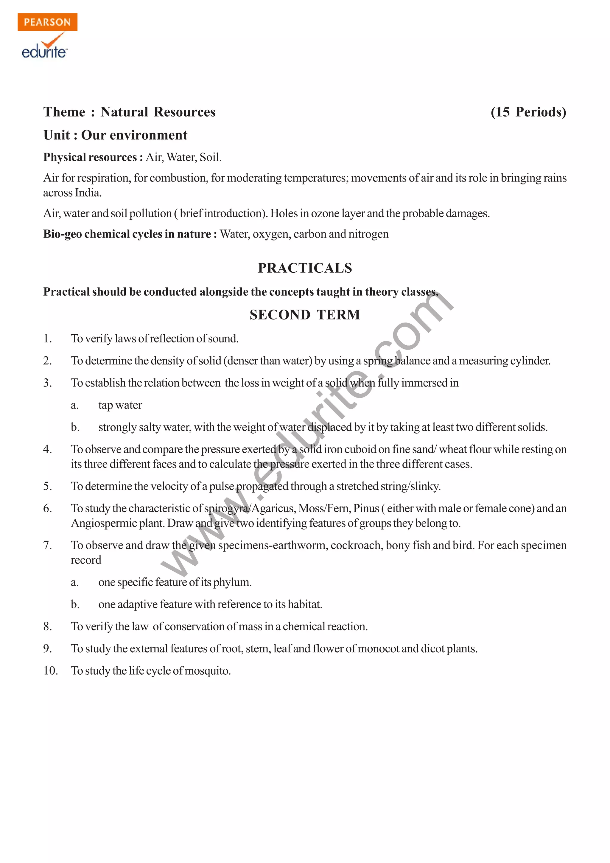 w
w
w
.edurite.com
125
Theme : Natural Resources (15 Periods)
Unit : Our environment
Physical resources : Air, Water, Soil.
Air for respiration, for combustion, for moderating temperatures; movements of air and its role in bringing rains
across India.
Air, water and soil pollution ( brief introduction). Holes in ozone layer and the probable damages.
Bio-geo chemical cycles in nature : Water, oxygen, carbon and nitrogen
PRACTICALS
Practical should be conducted alongside the concepts taught in theory classes.
SECOND TERM
1. Toverifylawsofreflectionofsound.
2. Todeterminethedensityofsolid(denserthanwater)byusingaspringbalanceandameasuringcylinder.
3. Toestablishtherelationbetween thelossinweightofasolidwhenfullyimmersedin
a. tap water
b. strongly salty water, with the weight of water displaced by it by taking at least two different solids.
4. Toobserveandcomparethepressureexertedbyasolidironcuboidonfinesand/wheatflourwhilerestingon
its three different faces and to calculate the pressure exerted in the three different cases.
5. Todeterminethevelocityofapulsepropagatedthroughastretchedstring/slinky.
6. Tostudythecharacteristicofspirogyra/Agaricus,Moss/Fern,Pinus(eitherwithmaleorfemalecone)andan
Angiospermicplant.Drawandgivetwoidentifyingfeaturesofgroupstheybelongto.
7. To observe and draw the given specimens-earthworm, cockroach, bony fish and bird. For each specimen
record
a. onespecificfeatureofitsphylum.
b. one adaptive feature with reference to its habitat.
8. Toverifythelaw ofconservationofmassinachemicalreaction.
9. To study the external features of root, stem, leaf and flower of monocot and dicot plants.
10. Tostudythelifecycleofmosquito.
 