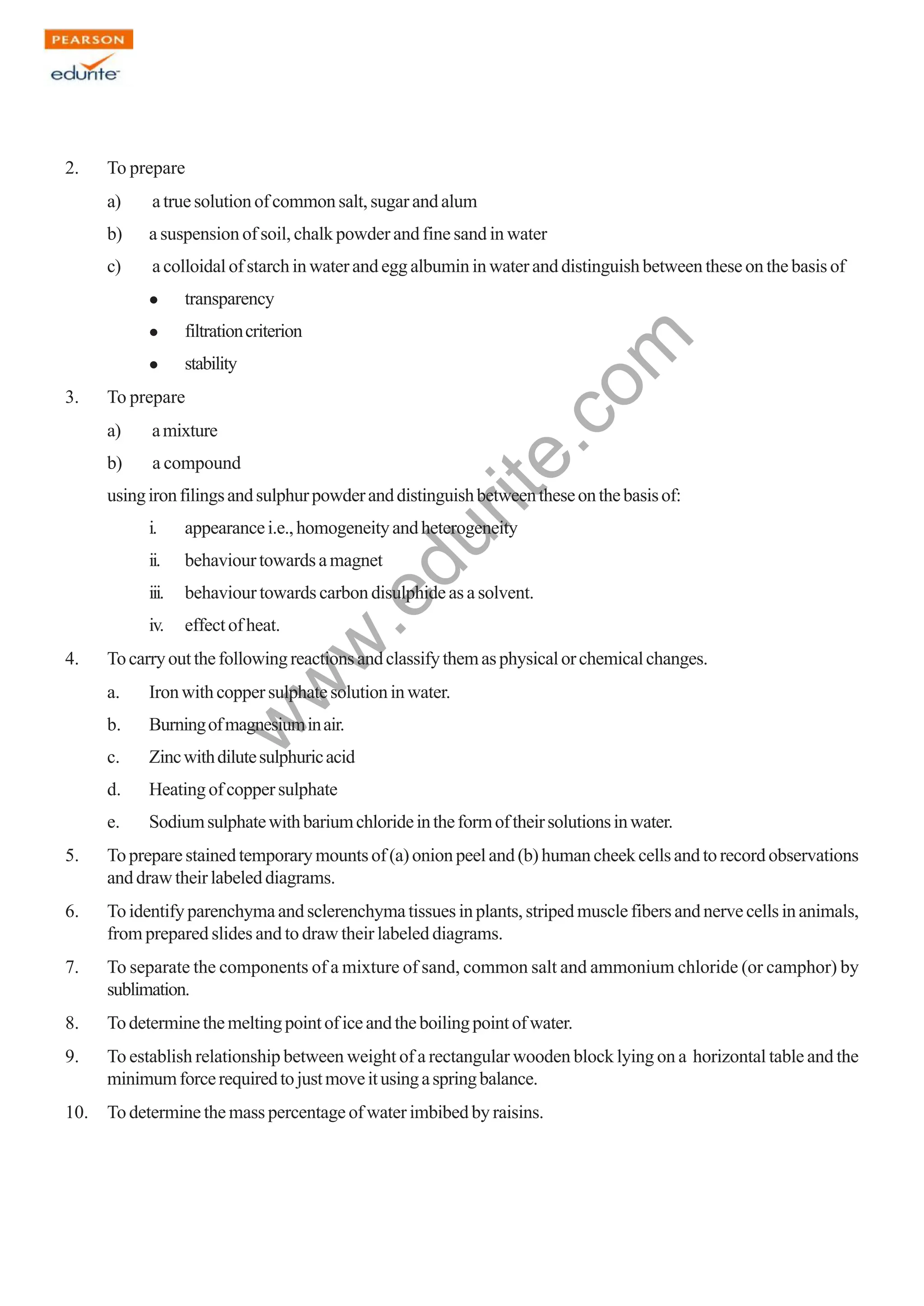 w
w
w
.edurite.com
123
2. To prepare
a) atruesolutionofcommonsalt,sugarandalum
b) a suspension of soil, chalk powder and fine sand in water
c) a colloidal of starch in water and egg albumin in water and distinguish between these on the basis of
transparency
filtrationcriterion
stability
3. To prepare
a) amixture
b) a compound
usingironfilingsandsulphurpowderanddistinguishbetweentheseonthebasisof:
i. appearancei.e.,homogeneityandheterogeneity
ii. behaviourtowardsamagnet
iii. behaviour towards carbon disulphide as a solvent.
iv. effectofheat.
4. Tocarryoutthefollowingreactionsandclassifythemasphysicalorchemicalchanges.
a. Ironwithcoppersulphatesolutioninwater.
b. Burningofmagnesiuminair.
c. Zincwithdilutesulphuricacid
d. Heatingofcoppersulphate
e. Sodiumsulphatewithbariumchlorideintheformoftheirsolutionsinwater.
5. Topreparestainedtemporarymountsof(a)onionpeeland(b)humancheekcellsandtorecordobservations
and draw their labeled diagrams.
6. To identify parenchyma and sclerenchyma tissues in plants, striped muscle fibers and nerve cells in animals,
from prepared slides and to draw their labeled diagrams.
7. To separate the components of a mixture of sand, common salt and ammonium chloride (or camphor) by
sublimation.
8. Todeterminethemeltingpointoficeandtheboilingpointofwater.
9. To establish relationship between weight of a rectangular wooden block lying on a horizontal table and the
minimumforcerequiredtojustmoveitusingaspringbalance.
10. To determine the mass percentage of water imbibed by raisins.
 