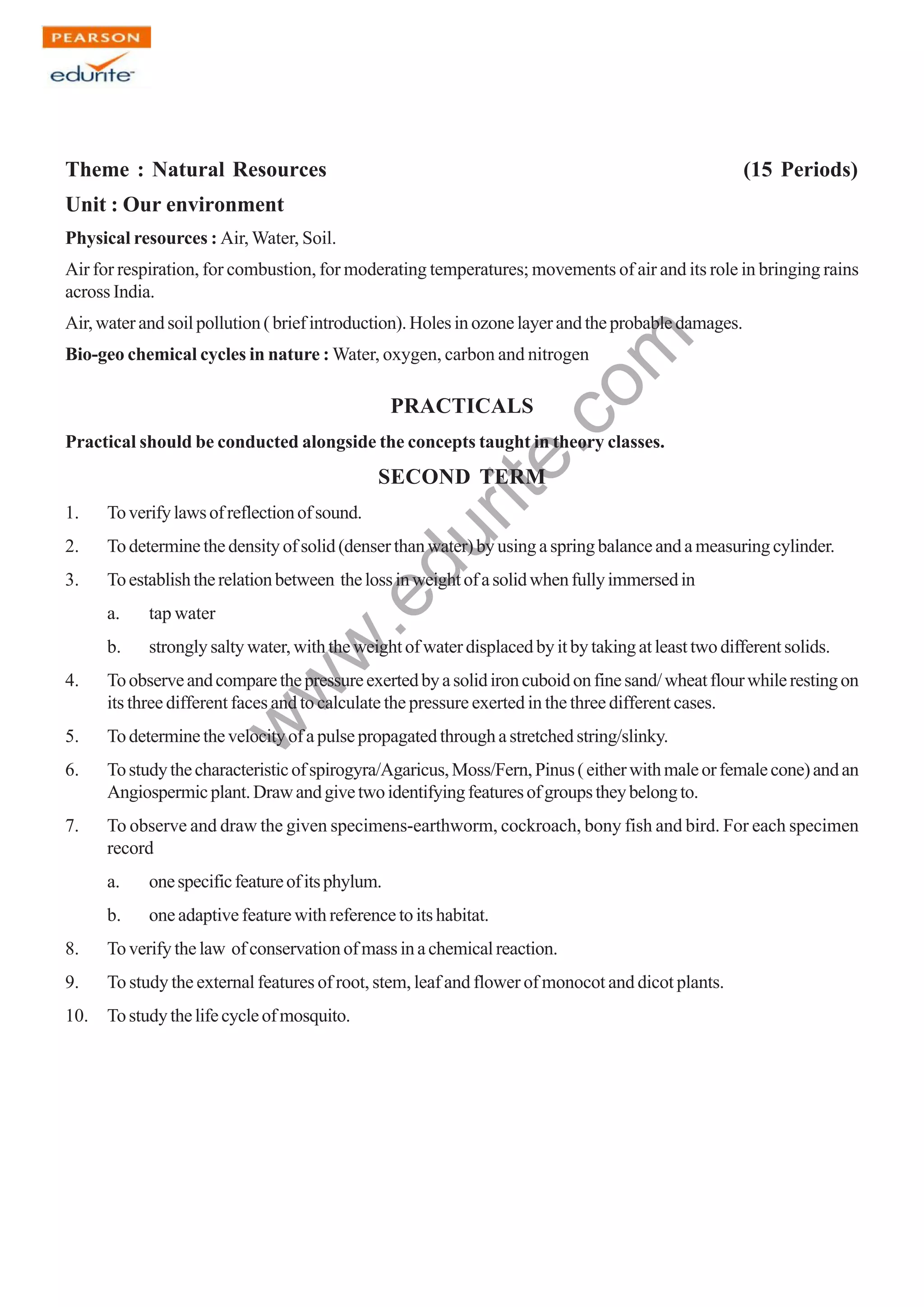 w
w
w
.edurite.com
125
Theme : Natural Resources (15 Periods)
Unit : Our environment
Physical resources : Air, Water, Soil.
Air for respiration, for combustion, for moderating temperatures; movements of air and its role in bringing rains
across India.
Air, water and soil pollution ( brief introduction). Holes in ozone layer and the probable damages.
Bio-geo chemical cycles in nature : Water, oxygen, carbon and nitrogen
PRACTICALS
Practical should be conducted alongside the concepts taught in theory classes.
SECOND TERM
1. Toverifylawsofreflectionofsound.
2. Todeterminethedensityofsolid(denserthanwater)byusingaspringbalanceandameasuringcylinder.
3. Toestablishtherelationbetween thelossinweightofasolidwhenfullyimmersedin
a. tap water
b. strongly salty water, with the weight of water displaced by it by taking at least two different solids.
4. Toobserveandcomparethepressureexertedbyasolidironcuboidonfinesand/wheatflourwhilerestingon
its three different faces and to calculate the pressure exerted in the three different cases.
5. Todeterminethevelocityofapulsepropagatedthroughastretchedstring/slinky.
6. Tostudythecharacteristicofspirogyra/Agaricus,Moss/Fern,Pinus(eitherwithmaleorfemalecone)andan
Angiospermicplant.Drawandgivetwoidentifyingfeaturesofgroupstheybelongto.
7. To observe and draw the given specimens-earthworm, cockroach, bony fish and bird. For each specimen
record
a. onespecificfeatureofitsphylum.
b. one adaptive feature with reference to its habitat.
8. Toverifythelaw ofconservationofmassinachemicalreaction.
9. To study the external features of root, stem, leaf and flower of monocot and dicot plants.
10. Tostudythelifecycleofmosquito.
 