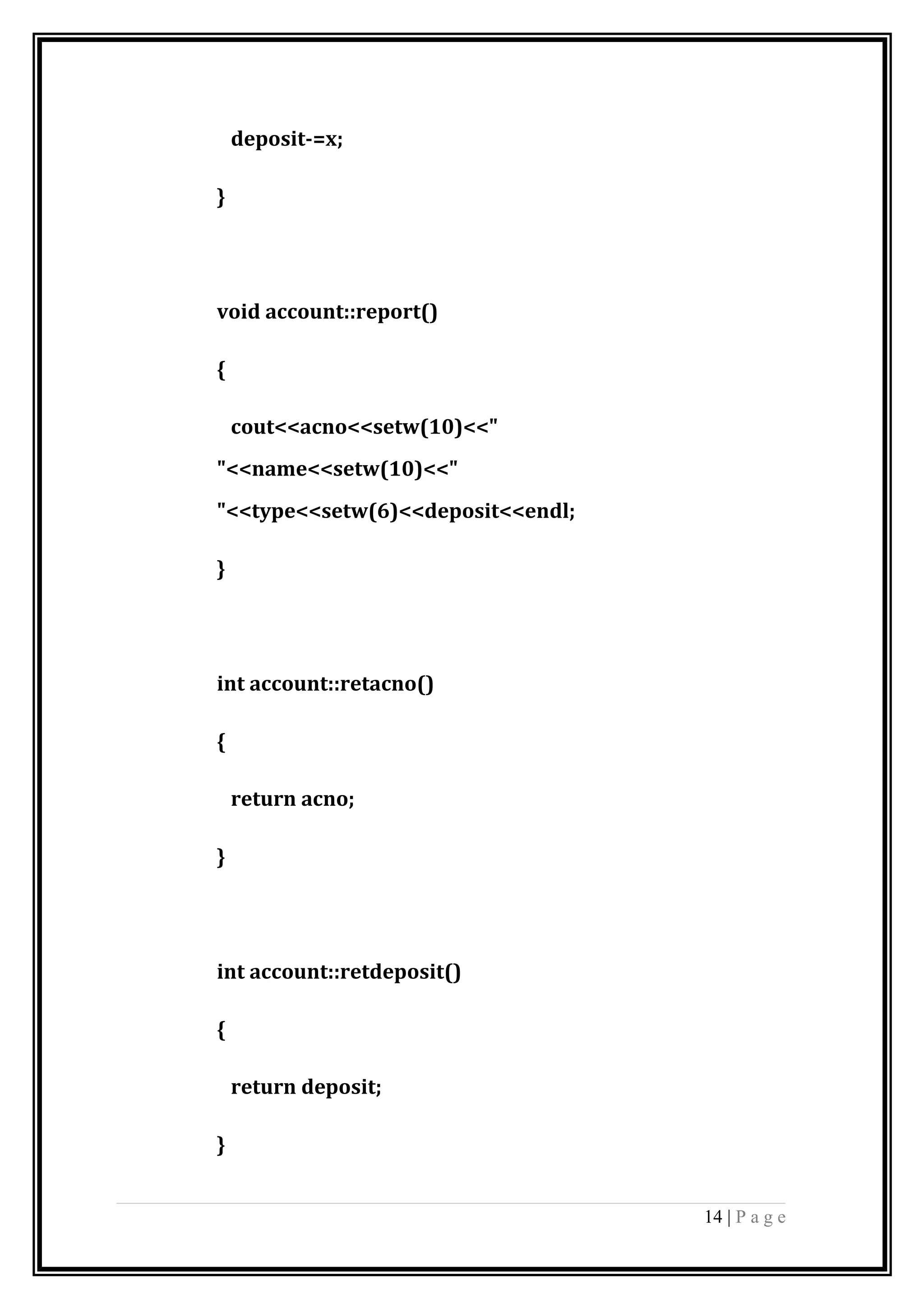 deposit-=x;
}
void account::report()
{
cout<<acno<<setw(10)<<"
"<<name<<setw(10)<<"
"<<type<<setw(6)<<deposit<<endl;
}
int account::retacno()
{
return acno;
}
int account::retdeposit()
{
return deposit;
}
14 | P a g e
 