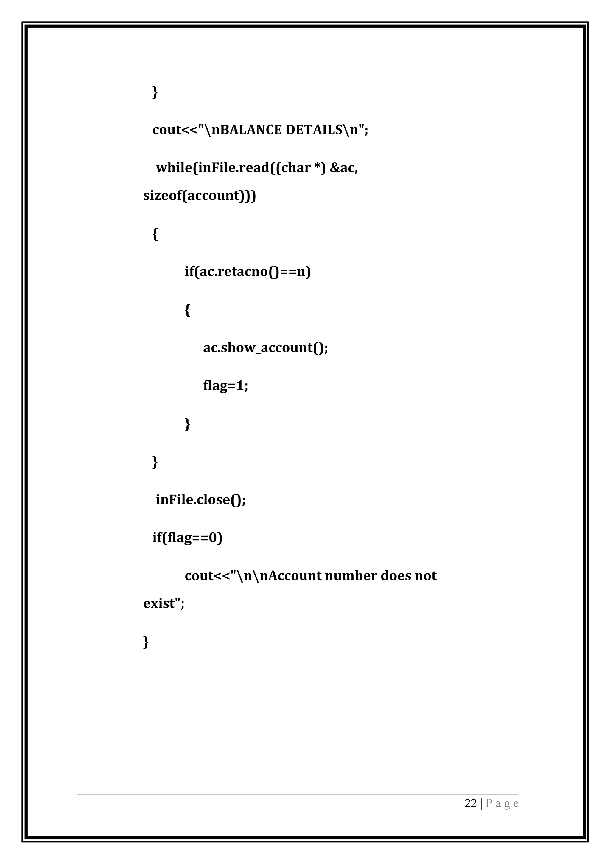 }
cout<<"nBALANCE DETAILSn";
while(inFile.read((char *) &ac,
sizeof(account)))
{
if(ac.retacno()==n)
{
ac.show_account();
flag=1;
}
}
inFile.close();
if(flag==0)
cout<<"nnAccount number does not
exist";
}
22 | P a g e
 