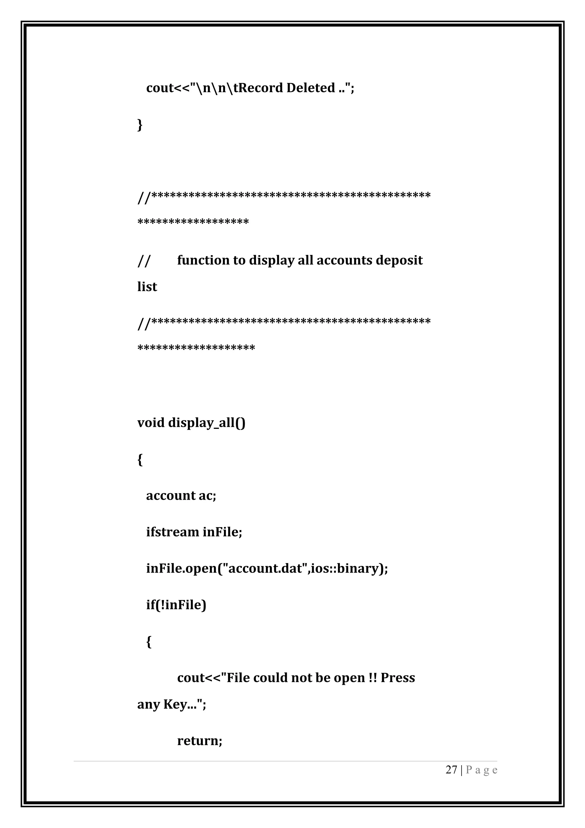 cout<<"nntRecord Deleted ..";
}
//*********************************************
******************
// function to display all accounts deposit
list
//*********************************************
*******************
void display_all()
{
account ac;
ifstream inFile;
inFile.open("account.dat",ios::binary);
if(!inFile)
{
cout<<"File could not be open !! Press
any Key...";
return;
27 | P a g e
 