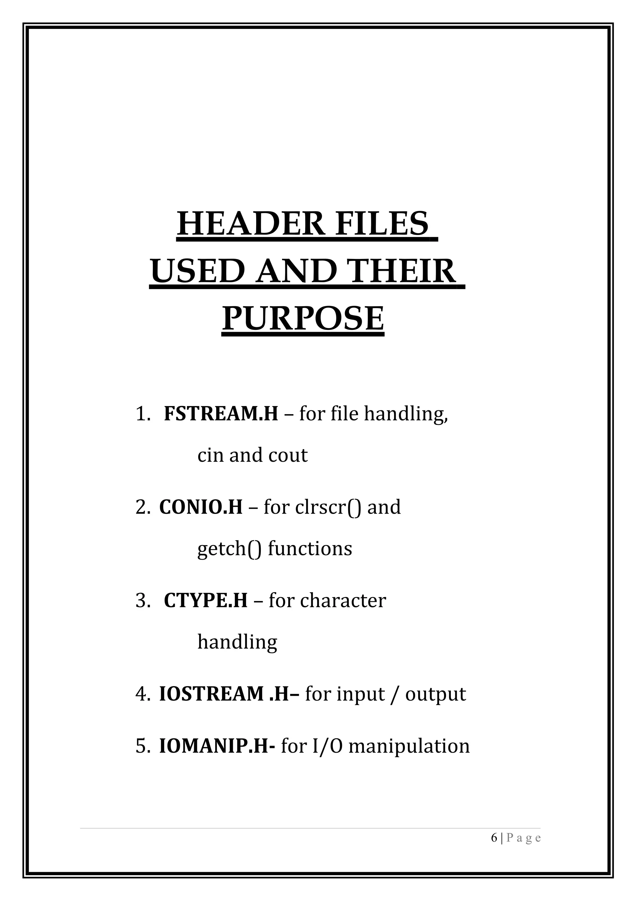 HEADER FILES
USED AND THEIR
PURPOSE
1. FSTREAM.H – for file handling,
cin and cout
2. CONIO.H – for clrscr() and
getch() functions
3. CTYPE.H – for character
handling
4. IOSTREAM .H– for input / output
5. IOMANIP.H- for I/O manipulation
6 | P a g e
 