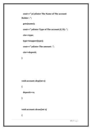 cout<<"nnEnter The Name of The account
Holder : ";
gets(name);
cout<<"nEnter Type of The account (C/S) : ";
cin>>type;
type=toupper(type);
cout<<"nEnter The amount : ";
cin>>deposit;
}
void account::dep(int x)
{
deposit+=x;
}
void account::draw(int x)
{
13 | P a g e
 