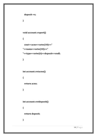 deposit-=x;
}
void account::report()
{
cout<<acno<<setw(10)<<"
"<<name<<setw(10)<<"
"<<type<<setw(6)<<deposit<<endl;
}
int account::retacno()
{
return acno;
}
int account::retdeposit()
{
return deposit;
}
14 | P a g e
 