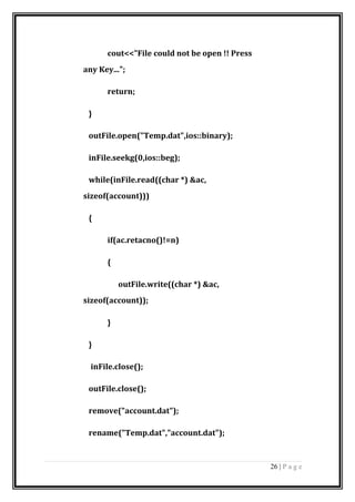 cout<<"File could not be open !! Press
any Key...";
return;
}
outFile.open("Temp.dat",ios::binary);
inFile.seekg(0,ios::beg);
while(inFile.read((char *) &ac,
sizeof(account)))
{
if(ac.retacno()!=n)
{
outFile.write((char *) &ac,
sizeof(account));
}
}
inFile.close();
outFile.close();
remove("account.dat");
rename("Temp.dat","account.dat");
26 | P a g e
 
