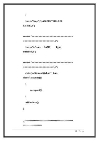 }
cout<<"nnttACCOUNT HOLDER
LISTnn";
cout<<"==============================
======================n";
cout<<"A/c no. NAME Type
Balancen";
cout<<"==============================
======================n";
while(inFile.read((char *) &ac,
sizeof(account)))
{
ac.report();
}
inFile.close();
}
//*********************************************
******************
28 | P a g e
 