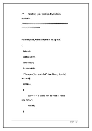 // function to deposit and withdraw
amounts
//*********************************************
*******************
void deposit_withdraw(int n, int option)
{
int amt;
int found=0;
account ac;
fstream File;
File.open("account.dat", ios::binary|ios::in|
ios::out);
if(!File)
{
cout<<"File could not be open !! Press
any Key...";
return;
}
29 | P a g e
 