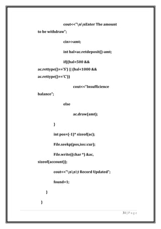 cout<<"nnEnter The amount
to be withdraw";
cin>>amt;
int bal=ac.retdeposit()-amt;
if((bal<500 &&
ac.rettype()=='S') || (bal<1000 &&
ac.rettype()=='C'))
cout<<"Insufficience
balance";
else
ac.draw(amt);
}
int pos=(-1)* sizeof(ac);
File.seekp(pos,ios::cur);
File.write((char *) &ac,
sizeof(account));
cout<<"nnt Record Updated";
found=1;
}
}
31 | P a g e
 
