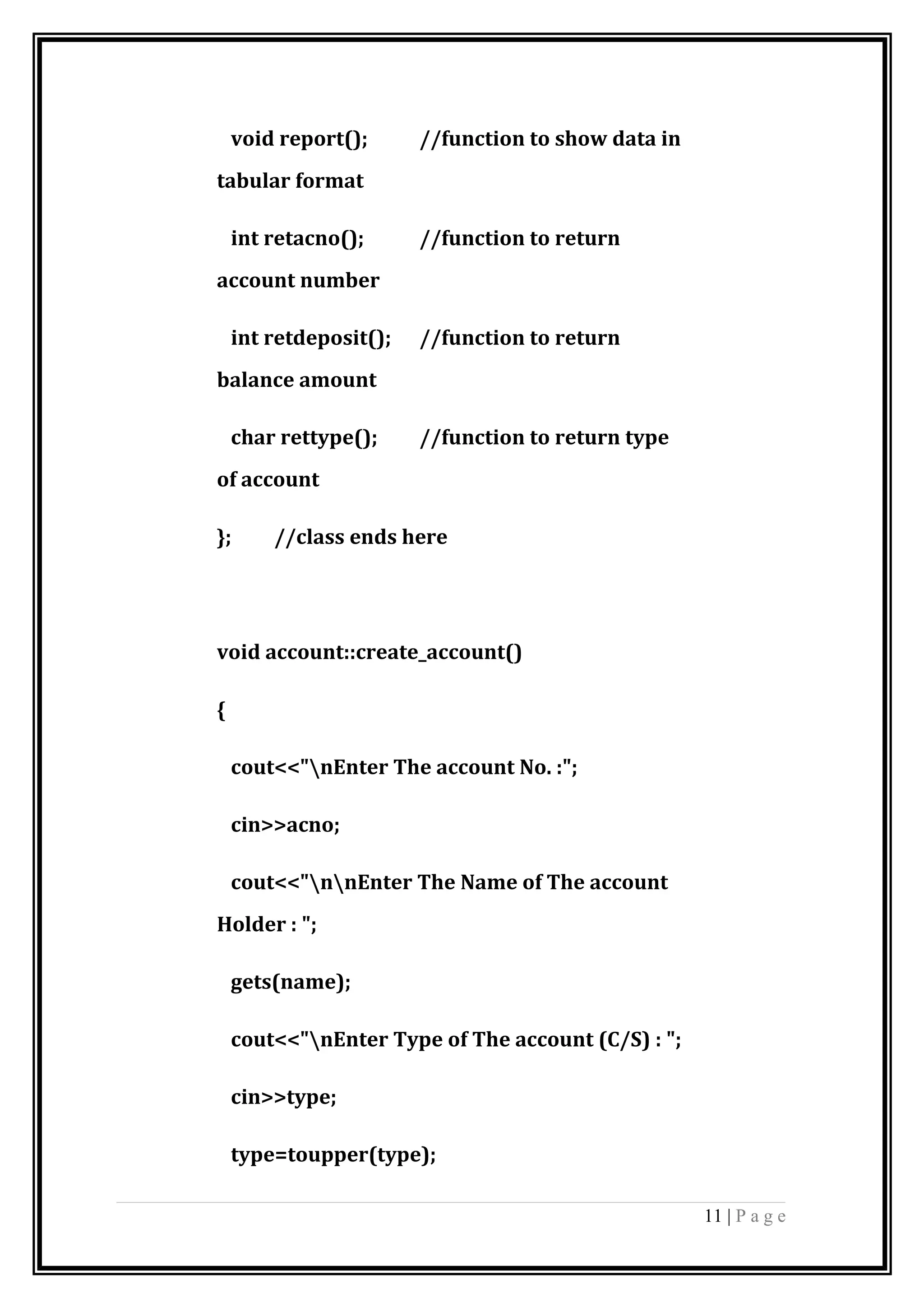 void report(); //function to show data in
tabular format
int retacno(); //function to return
account number
int retdeposit(); //function to return
balance amount
char rettype(); //function to return type
of account
}; //class ends here
void account::create_account()
{
cout<<"nEnter The account No. :";
cin>>acno;
cout<<"nnEnter The Name of The account
Holder : ";
gets(name);
cout<<"nEnter Type of The account (C/S) : ";
cin>>type;
type=toupper(type);
11 | P a g e
 