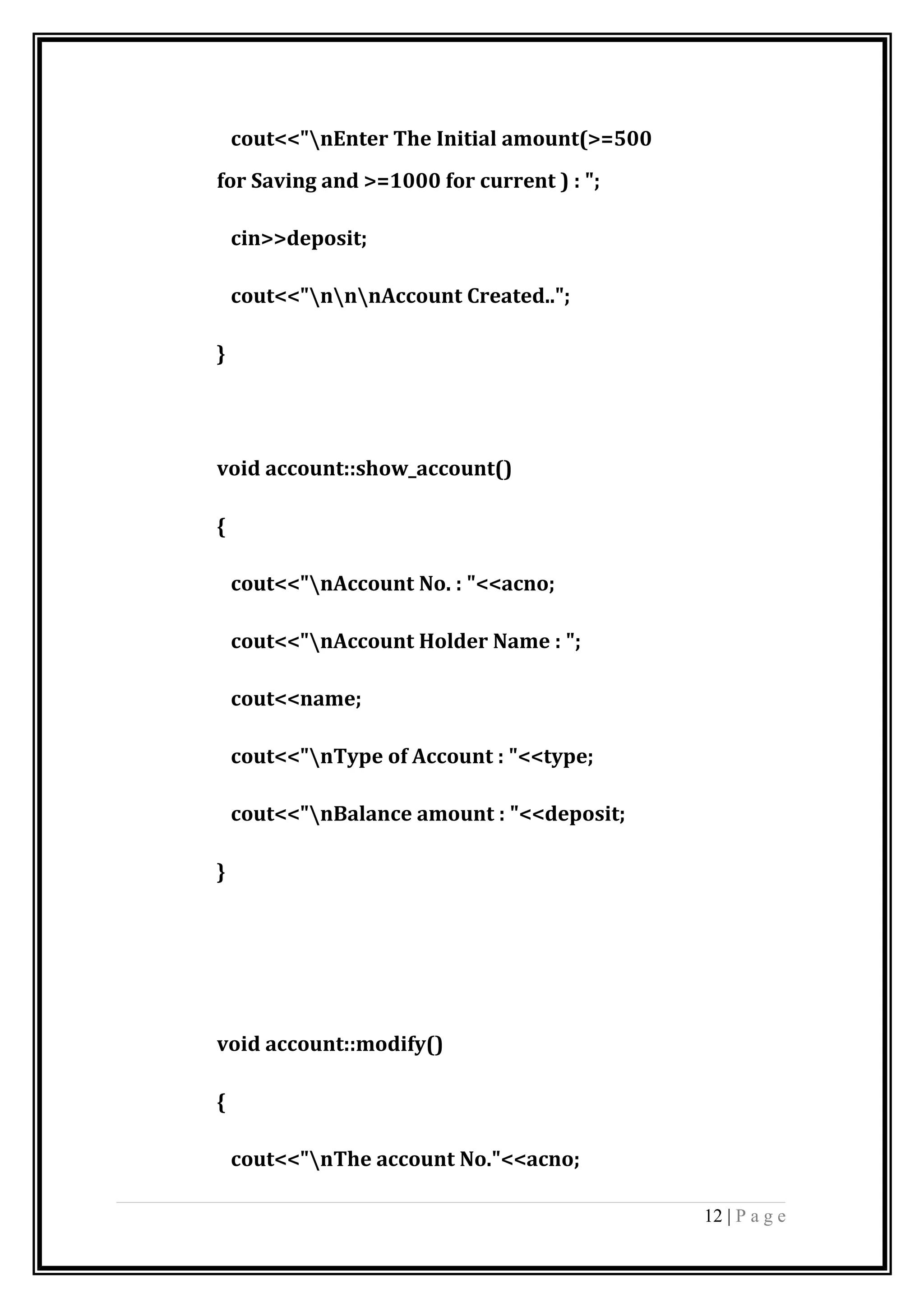 cout<<"nEnter The Initial amount(>=500
for Saving and >=1000 for current ) : ";
cin>>deposit;
cout<<"nnnAccount Created..";
}
void account::show_account()
{
cout<<"nAccount No. : "<<acno;
cout<<"nAccount Holder Name : ";
cout<<name;
cout<<"nType of Account : "<<type;
cout<<"nBalance amount : "<<deposit;
}
void account::modify()
{
cout<<"nThe account No."<<acno;
12 | P a g e
 