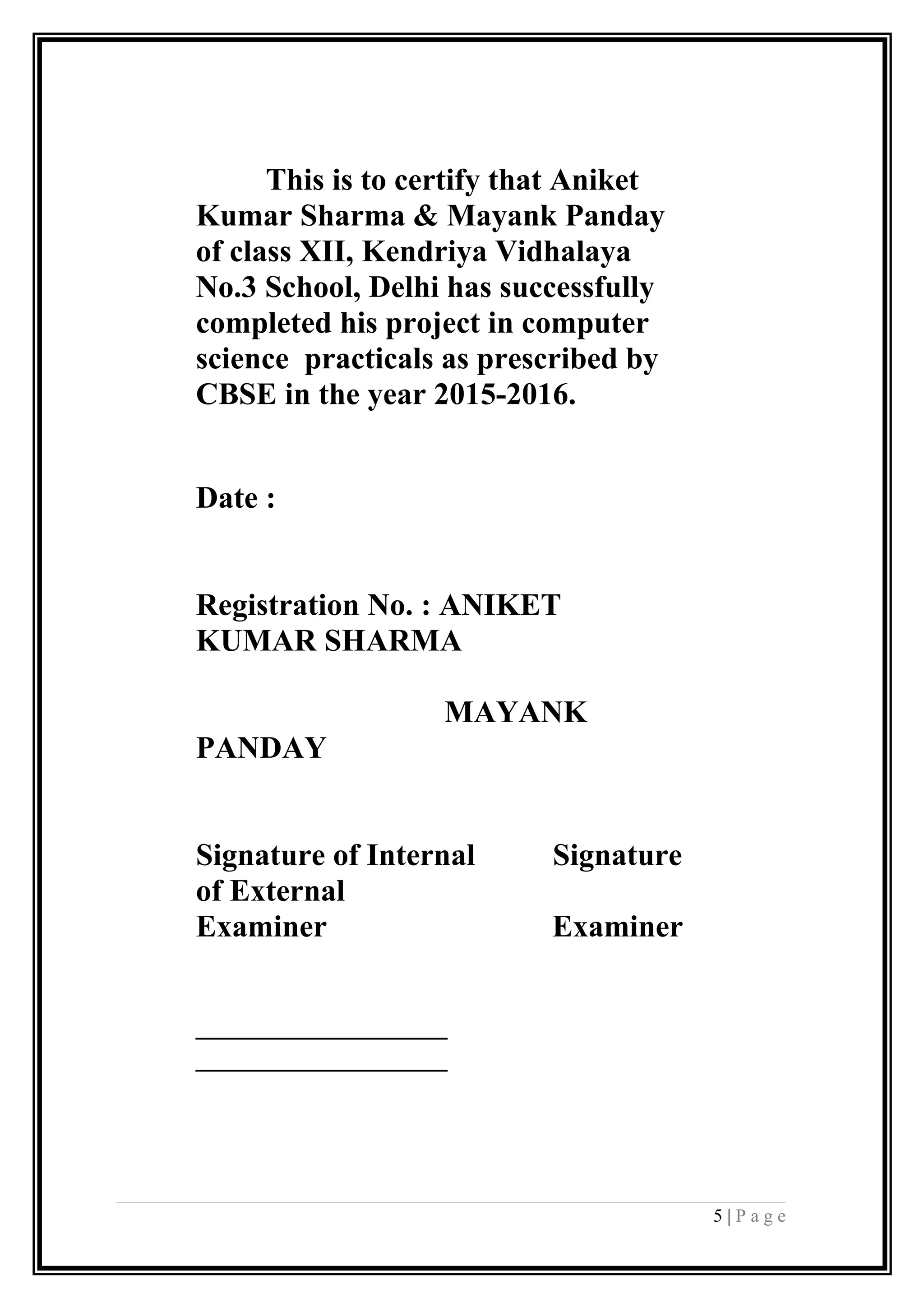 This is to certify that Aniket
Kumar Sharma & Mayank Panday
of class XII, Kendriya Vidhalaya
No.3 School, Delhi has successfully
completed his project in computer
science practicals as prescribed by
CBSE in the year 2015-2016.
Date :
Registration No. : ANIKET
KUMAR SHARMA
MAYANK
PANDAY
Signature of Internal Signature
of External
Examiner Examiner
__________________
__________________
5 | P a g e
 