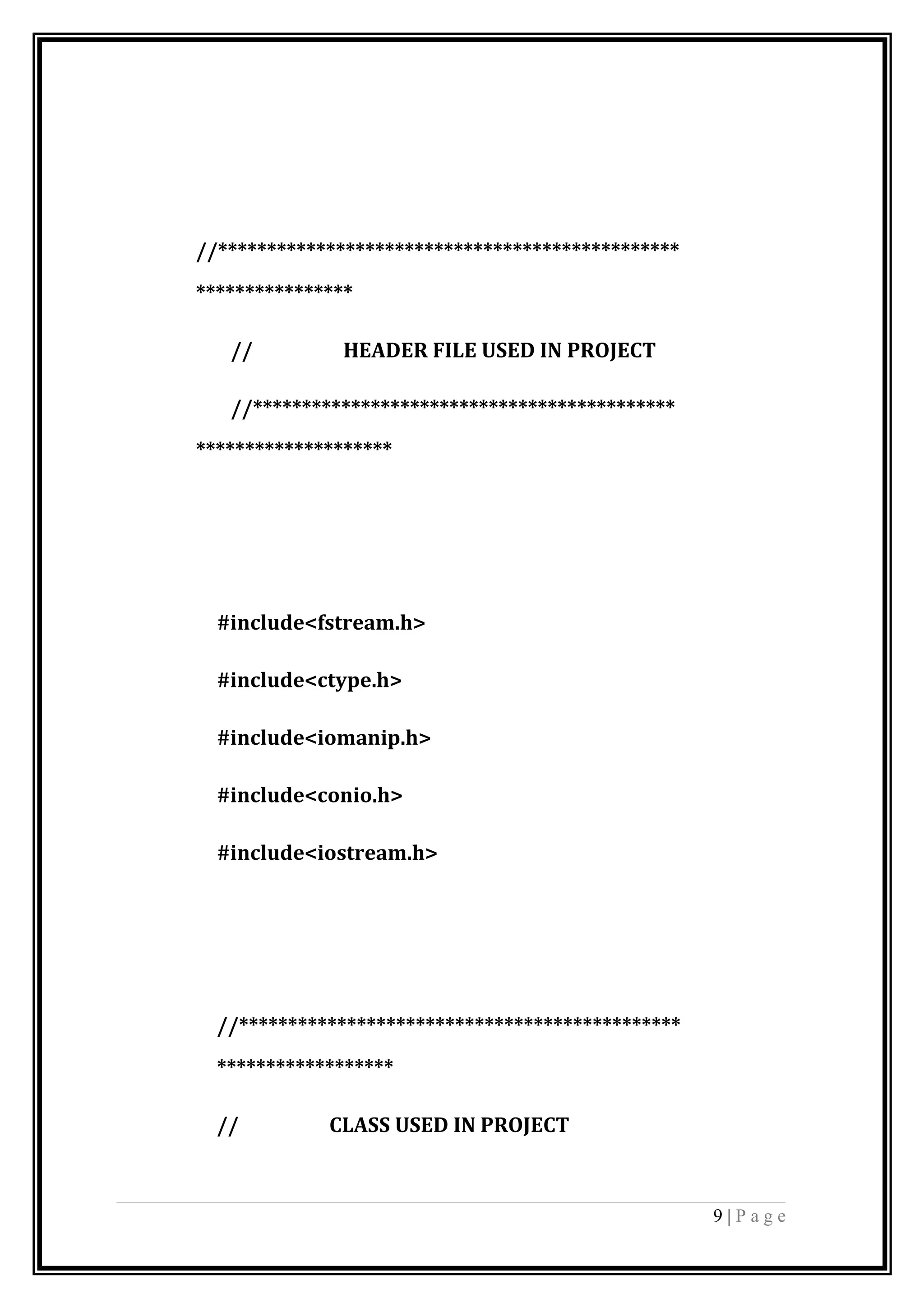 //***********************************************
****************
// HEADER FILE USED IN PROJECT
//*******************************************
********************
#include<fstream.h>
#include<ctype.h>
#include<iomanip.h>
#include<conio.h>
#include<iostream.h>
//*********************************************
******************
// CLASS USED IN PROJECT
9 | P a g e
 
