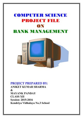 COMPUTER SCIENCE
PROJECT FILE
ON
BANK MANAGEMENT
PROJECT PREPARED BY:
ANIKET KUMAR SHARMA
&
MAYANK PANDAY
CLASS XII
Session: 2015-2016
Kendriya Vidhalaya No.3 School
 
