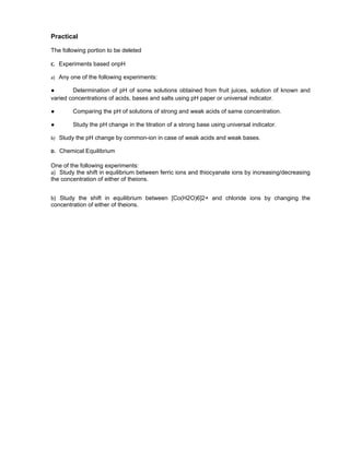 Practical
The following portion to be deleted
C. Experiments based onpH
a) Any one of the following experiments:
● Determination of pH of some solutions obtained from fruit juices, solution of known and
varied concentrations of acids, bases and salts using pH paper or universal indicator.
● Comparing the pH of solutions of strong and weak acids of same concentration.
● Study the pH change in the titration of a strong base using universal indicator.
b) Study the pH change by common-ion in case of weak acids and weak bases.
D. Chemical Equilibrium
One of the following experiments:
a) Study the shift in equilibrium between ferric ions and thiocyanate ions by increasing/decreasing
the concentration of either of theions.
b) Study the shift in equilibrium between [Co(H2O)6]2+ and chloride ions by changing the
concentration of either of theions.
 