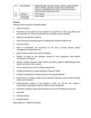 14 Biomolecules Oligosaccharides (sucrose, lactose, maltose), polysaccharides
(starch, cellulose, glycogen), importance of carbohydrates.
Vitamins– classification and functions. Enzymes. Hormones -
Elementary idea excluding structure.
15 Polymers entire chapter
16 Chemistryin
Everydaylife
entire chapter
Practical
Following portions should be considered deleted.
A. Surface Chemistry
a. Preparation of one lyophilic and one lyophobic sol Lyophilic sol - starch, egg albumin and
gum Lyophobic sol - aluminium hydroxide, ferric hydroxide, arsenous sulphide.
b. Dialysis of sol-prepared in (a)above.
c. Study of the role of emulsifying agents in stabilizing the emulsion of different oils.
B. Chemical Kinetics
a. Effect of concentration and temperature on the rate of reaction between Sodium
Thiosulphate and Hydrochloric acid.
b. Study of reaction rates of any one of the following:
i) Reaction of Iodide ion with Hydrogen Peroxide at room temperature using different
concentration of Iodideions.
ii) Reaction between Potassium Iodate, (KIO3) and Sodium Sulphite: (Na2SO3)using starch
solution as indicator (clock reaction).
C. Thermo chemistry Any one of the following experiments
i) Enthalpy of dissolution of Copper Sulphate or Potassium Nitrate.
ii) Enthalpy of neutralization of strong acid (HCI) and strong base(NaOH).
iii) Determination of enthaply change during interaction (Hydrogen bond formation) between
Acetone and Chloroform.
D. Electrochemistry Variation of cell potential in Zn/Zn 2+|| Cu2+/Cu with change in
concentration of electrolytes (CuSO4 or ZnSO4) at room temperature.
G. Preparation of Organic Compounds Preparation of any one of the following compounds
i) Acetanilide
ii) Di-benzal Acetone
iii) p-Nitroacetanilide
Aniline yellow or 2 - Naphthol Anilinedye
 