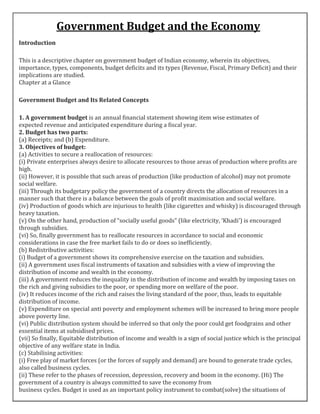 Government Budget and the Economy
Introduction
This is a descriptive chapter on government budget of Indian economy, wherein its objectives,
importance, types, components, budget deficits and its types (Revenue, Fiscal, Primary Deficit) and their
implications are studied.
Chapter at a Glance
Government Budget and Its Related Concepts
1. A government budget is an annual financial statement showing item wise estimates of
expected revenue and anticipated expenditure during a fiscal year.
2. Budget has two parts:
(a) Receipts; and (b) Expenditure.
3. Objectives of budget:
(a) Activities to secure a reallocation of resources:
(i) Private enterprises always desire to allocate resources to those areas of production where profits are
high.
(ii) However, it is possible that such areas of production (like production of alcohol) may not promote
social welfare.
(iii) Through its budgetary policy the government of a country directs the allocation of resources in a
manner such that there is a balance between the goals of profit maximisation and social welfare.
(iv) Production of goods which are injurious to health (like cigarettes and whisky) is discouraged through
heavy taxation.
(v) On the other hand, production of “socially useful goods” (like electricity, ‘Khadi’) is encouraged
through subsidies.
(vi) So, finally government has to reallocate resources in accordance to social and economic
considerations in case the free market fails to do or does so inefficiently.
(b) Redistributive activities:
(i) Budget of a government shows its comprehensive exercise on the taxation and subsidies.
(ii) A government uses fiscal instruments of taxation and subsidies with a view of improving the
distribution of income and wealth in the economy.
(iii) A government reduces the inequality in the distribution of income and wealth by imposing taxes on
the rich and giving subsidies to the poor, or spending more on welfare of the poor.
(iv) It reduces income of the rich and raises the living standard of the poor, thus, leads to equitable
distribution of income.
(v) Expenditure on special anti poverty and employment schemes will be increased to bring more people
above poverty line.
(vi) Public distribution system should be inferred so that only the poor could get foodgrains and other
essential items at subsidised prices.
(vii) So finally, Equitable distribution of income and wealth is a sign of social justice which is the principal
objective of any welfare state in India.
(c) Stabilising activities:
(i) Free play of market forces (or the forces of supply and demand) are bound to generate trade cycles,
also called business cycles.
(ii) These refer to the phases of recession, depression, recovery and boom in the economy. (Hi) The
government of a country is always committed to save the economy from
business cycles. Budget is used as an important policy instrument to combat(solve) the situations of
 