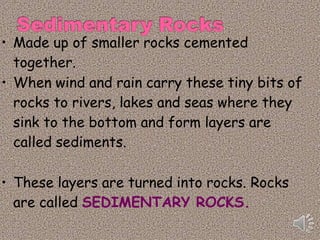 • Made up of smaller rocks cemented
together.
• When wind and rain carry these tiny bits of
rocks to rivers, lakes and seas where they
sink to the bottom and form layers are
called sediments.
• These layers are turned into rocks. Rocks
are called SEDIMENTARY ROCKS.
 