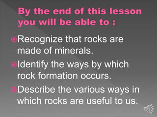 Recognize that rocks are
made of minerals.
Identify the ways by which
rock formation occurs.
Describe the various ways in
which rocks are useful to us.
 