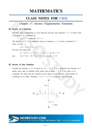 1
- Page 1 -
MATHEMATICS
CLASS NOTES FOR CBSE
Chapter 17. Inverse Trigonometric Functions
01. Inverse of a Function
We know that corresponding to every bijection (one-one onto function)   → there exists
a bijection    → defined by
   if and only   
The function    → is called the inverse of function   → and is denoted by  

Thus, we have
   ⇔  
  
We have also learnt that
 
   
   
   for all ∈
and  
   
     for all  ∈
02. Inverse of Sine Function
Consider the function   → given by   Sin  It is a many-one into function as it
attains same value at infinitely many points and its range   is not same as its
co-domain. We know that any function can be made an onto function, if we replace its
co-domain by its range. Therefore,   →   is a many-one onto functions.
 
 

╷
x'  

╷
x
(0, 1) −


╷ ╷




y
y'
− (0,−1)
y=Sinx
 