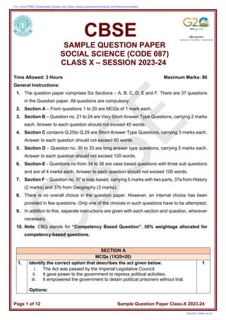 Page 1 of 12 Sample Question Paper Class-X 2023-24
CBSE
SAMPLE QUESTION PAPER
SOCIAL SCIENCE (CODE 087)
CLASS X – SESSION 2023-24
Time Allowed: 3 Hours Maximum Marks: 80
General Instructions:
1. The question paper comprises Six Sections – A, B, C, D, E and F. There are 37 questions
in the Question paper. All questions are compulsory.
2. Section A – From questions 1 to 20 are MCQs of 1 mark each.
3. Section B – Question no. 21 to 24 are Very Short Answer Type Questions, carrying 2 marks
each. Answer to each question should not exceed 40 words.
4. Section C contains Q.25to Q.29 are Short Answer Type Questions, carrying 3 marks each.
Answer to each question should not exceed 60 words
5. Section D – Question no. 30 to 33 are long answer type questions, carrying 5 marks each.
Answer to each question should not exceed 120 words.
6. Section-E - Questions no from 34 to 36 are case based questions with three sub questions
and are of 4 marks each. Answer to each question should not exceed 100 words.
7. Section F – Question no. 37 is map based, carrying 5 marks with two parts, 37a from History
(2 marks) and 37b from Geography (3 marks).
8. There is no overall choice in the question paper. However, an internal choice has been
provided in few questions. Only one of the choices in such questions have to be attempted.
9. In addition to this, separate instructions are given with each section and question, wherever
necessary.
10. Note: CBQ stands for “Competency Based Question”. 50% weightage allocated for
competency-based questions.
SECTION A
MCQs (1X20=20)
1. Identify the correct option that describes the act given below.
i. The Act was passed by the Imperial Legislative Council.
ii. It gave power to the government to repress political activities.
iii. It empowered the government to detain political prisoners without trial.
Options:
1
For more FREE Downloads please visit https://www.aspirationsinstitute.com/free-downloads/
Source: cbse.nic.in
 