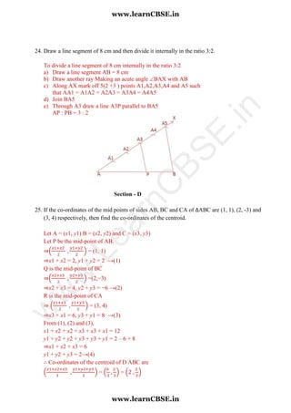 24. Draw a line segment of 8 cm and then divide it internally in the ratio 3:2.
To divide a line segment of 8 cm internally in the ratio 3:2
a) Draw a line segment AB = 8 cm
b) Draw another ray Making an acute angle BAX with AB
c) Along AX mark off 5(2 +3 ) points A1,A2,A3,A4 and A5 such
that AA1 = A1A2 = A2A3 = A3A4 = A4A5
d) Join BA5
e) Through A3 draw a line A3P parallel to BA5
AP : PB = 3 : 2
Section - D
25. If the co-ordinates of the mid points of sides AB, BC and CA of ∆ABC are (1, 1), (2, -3) and
(3, 4) respectively, then find the co-ordinates of the centroid.
Let A = (x1, y1) B = (x2, y2) and C = (x3, y3)
Let P be the mid-point of AB.
⇒( ) = (1, 1)
⇒x1 + x2 = 2, y1 + y2 = 2 →(1)
Q is the mid-point of BC
⇒( ) =(2,−3)
⇒x2 + x3 = 4, y2 + y3 = −6 →(2)
R is the mid-point of CA
⇒ ( ) = (3, 4)
⇒x3 + x1 = 6, y3 + y1 = 8 →(3)
From (1), (2) and (3),
x1 + x2 + x2 + x3 + x3 + x1 = 12
y1 + y2 + y2 + y3 + y3 + y1 = 2 – 6 + 8
⇒x1 + x2 + x3 = 6
y1 + y2 + y3 = 2→(4)
∴ Co-ordinates of the centroid of D ABC are
( ) = ( ) = ( )
www.learnCBSE.in
www.learnCBSE.in
w
w
w
.LearnC
BSE.in
 