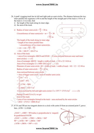 26. A park’s jogging track has its left and right ends as semi-circles. The distance between the two
inner parallel line segments is 60 m and the length of the straight part of the track is 118 m. If
the track is 12 m wide, find
i) the length of the track along its inner edge.
ii) the area of the track.
i) Radius of inner semi-circle = = 30 m
Circumference of inner semicircle = πr = × 30
= m
The length of the track along its inner edge
= length of two inner parallel lines
+ circumference of two inner semicircles.
= 118 + 118 + +
= 236 + 188.57 = 424.57 m
ii) Area of the track
= area of two rectangles ABCD and EFGH + 2( area enclosed between outer and inner
semi-circles) ---- (1)
Area of rectangle ABCD = length x width of track = 118 x 12=1416 m
Area of two rectangles=2 x 1080=2832 sq m ----(2)
Diameter of outer semi-circle= 60 + width of track + width of track = 60 + 12 + 12=84 m
Radius of outer semi-circle = = 42 m
Area enclosed between semi-circles
= Area of bigger semi-circle - area of smaller semi-circle
= [(r1
2
- r2
2
]
= [(422
- 302
]
= (1764 - 900)
= (864) = 1357.7 m2
⇒Area enclosed by left and right semi-circles=2 x 1357.7 =2715.4 m2
-------- (3)
Putting (2) and (3) in (1), we get
Area of the track
= area of two rectangles formed in the track + area enclosed by the semi-circles
= 2832 + 2715.4 = 4988.56 m2
27. If TA and TB are two tangents drawn to a circle with centre O from an external point T, prove
that ATB = 2OAB.
OAT = OBT = 90 (radius is perpendicular to tangent)
In quadrilateral OATB
OAT + ATB + TBO + BOA = 360
90 +ATB + 90 +BOA = 360
ATB +BOA = 180 -----(1)
www.learnCBSE.in
www.learnCBSE.in
w
w
w
.LearnC
BSE.in
 