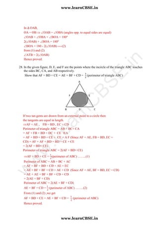 If two tan gents are drawn from an external point to a circle then
the tangents are equal in length.
AF = AE , FB = BD , EC = CD
Perimeter of triangle ABC = AB + BC+ CA
= AF + FB + BD + DC + CE +EA
= AF + BD + BD + CE + CE + A F (Since AF = AE, FB = BD, EC =
CD) = AF + AF + BD + BD + CE + CE
= 2(AF + BD+ CE)
Perimeter of triangle ABC = 2(AF + BD+ CE)
In OAB,
OA = OB  OAB = OBA (angles opp. to equal sides are equal)
OAB + OBA + BOA = 180
2(OAB) + BOA = 180
BOA = 180 - 2(OAB) ----(2)
from (1) and (2)
ATB = 2(OAB)
Hence proved.
28. In the given figure, D, E, and F are the points where the incircle of the triangle ABC touches
the sides BC, CA, and AB respectively.
Show that AF + BD + CE = AE + BF + CD = (perimeter of triangle ABC)
AF + BD + CE = (perimeter of ABC) ……..(1)
Perimeter of ABC = AB + BC + AC
= AF + BF + BD + CD + AE + EC
= AE + BF + BF + CD + AE + CD (Since AF = AE, BF = BD, EC = CD)
= AE + AE + BF + BF + CD + CD
= 2(AE + BF + CD)
Perimeter of ABC = 2(AE + BF + CD)
AE + BF + CD = (perimeter of ABC) ……..(2)
From (1) and (2) ,we get
AF + BD + CE = AE + BF + CD = (perimeter of ABC)
Hence proved.
www.learnCBSE.in
www.learnCBSE.in
w
w
w
.LearnC
BSE.in
 