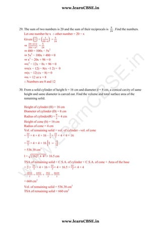 29. The sum of two numbers is 20 and the sum of their reciprocals is . Find the numbers.
Let one number be x ∴ other number = 20 − x
Given ( ) + ( ) =
⇒ =
⇒ 480 = 100x − 5x2
⇒ 5x2
− 100x + 480 = 0
⇒ x2
− 20x + 96 = 0
⇒x2
− 12x − 8x + 96 = 0
⇒x(x − 12) − 8(x −1 2) = 0
⇒(x − 12) (x − 8) = 0
⇒x = 12 or x = 8
∴ Numbers are 8 and 12
30. From a solid cylinder of height h = 16 cm and diameter d = 8 cm, a conical cavity of same
height and same diameter is carved out. Find the volume and total surface area of the
remaining solid.
Height of cylinder (H) = 16 cm
Diameter of cylinder (D) = 8 cm
Radius of cylinder(R) = = 4 cm
Height of cone (h) = 16 cm
Radius of cone = 4 cm
Vol. of remaining solid = vol. of cylinder - vol. of cone
= × 4 × 4 × 16 – × × 4 × 4 × 16
= × 4 × 4 × 16 [ ]
= 536.38 cm3
l = √ = 16.5 cm
TSA of remaining solid = C.S.A. of cylinder + C.S.A. of cone + Area of the base
= 2 × × 4 × 16 + × 4 × 16.5 + × 4 × 4
= + + =
= 660 cm2
Vol. of remaining solid = 536.38 cm3
TSA of remaining solid = 660 cm2
www.learnCBSE.in
www.learnCBSE.in
w
w
w
.LearnC
BSE.in
 