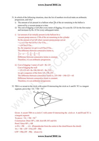 =(TP + PB) (TP – PB) (from (1))
31. In which of the following situations, does the list of numbers involved make an arithmetic
progression, and why?
i) The amount of air present in a balloon when th of the air remaining in the ballon is
removed by a vacuum pump at a time.
ii) The cost of digging a well after every meter of digging, if it costs Rs 125 for the first meter
and increases by Rs. 65 for every subsequent meter.
i) Let amount of air initially present in the balloon be u
vacuum pump removes 1/5th of the air remaining in the cylinder
So the amount of air left when vacuum pump pumps out air
= u, u-(1/5)u=4u/5,4/5u-1/5u=3/5u,....
= v,(4/5)u,(3/5)u,...
So, the sequence we get is u,(4/5)u,(3/5)u,...
The difference between consecutive terms is,
u − u = − , − = -
Difference between consecutive terms is constant.
Therefore, it is an arithmetic progression.
ii) Cost of digging 1 meter of well = Rs 125
Cost of digging the well
= 125,125+65= Rs 190,190+65 = Rs. 255,.....
we get a sequence of the form 125, 190, 255 ....
The difference between consecutive terms is, 255-190 = 190-125 = 65
Difference between consecutive terms is constant.
Therefore, it is an arithmetic progression.
32. TBA is a secant to the circle with center O intersecting the circle at A and B. TC is a tangent
segment, prove that TA × TB = TC2
Given: A secant TBA to a circle C with center O intersecting the circle at A and B and TC is
a tangent segment.
To prove : TA × TB = TC2
Construction: Draw OP ⊥ AB. Join OP, OT and OA
Proof: Since OP ⊥ AB
⇒ PA = PB … (1) (Perpendicular from the centre to the chord bisects the chord)
TA × TB = (TP + PA) (TP – PB)
www.learnCBSE.in
www.learnCBSE.in
w
w
w
.LearnC
BSE.in
 