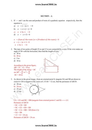 SECTION – A
1. If - and 1 are the sum and product of roots of a quadratic equation respectively, then the
equation is _____.
a) = 0
b) = 0
c) = 0
d) = 0
= 0
= 0
= 0
2. The tops of two poles of height 25 m and 15 m are connected by a wire. If the wire makes an
angle of 30∘ with the horizontal, then find the length of wire.
a) 30 m
b) 20 m
c) 5 m
d) 10 m
According to the given figure,
AB = 25 – 15 = 10 m
The length of the string = AC
sin = ⇒ =
AC = 20 m
3. As shown in the given image , from an external point S, tangents SA and SB are drawn to
circle O. CD is tangent to the circle at E. If AS = 12 cm, find the perimeter of ∆SCD.
a) 20 cm
b) 24 cm
c) 25 cm
d) 12 cm
CA = CE and DE = DB (tangents from external points C and D) ------ (1)
Perimeter of ∆SCD
= SC + CD + SD
= SC + CE + ED + SD
= SC + CA + DB + SD (from (1))
= SA + SB
= 12 + 12 = 24 cm
Perimeter of ∆SCD = 24 cm
www.learnCBSE.in
www.learnCBSE.in
w
w
w
.LearnC
BSE.in
 