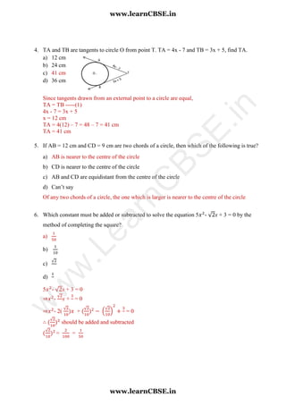 4. TA and TB are tangents to circle O from point T. TA = 4x - 7 and TB = 3x + 5, find TA.
a) 12 cm
b) 24 cm
c) 41 cm
d) 36 cm
Since tangents drawn from an external point to a circle are equal,
TA = TB -----(1)
4x - 7 = 3x + 5
x = 12 cm
TA = 4(12) – 7 = 48 – 7 = 41 cm
TA = 41 cm
5. If AB = 12 cm and CD = 9 cm are two chords of a circle, then which of the following is true?
a) AB is nearer to the centre of the circle
b) CD is nearer to the centre of the circle
c) AB and CD are equidistant from the centre of the circle
d) Can’t say
Of any two chords of a circle, the one which is larger is nearer to the centre of the circle
6. Which constant must be added or subtracted to solve the equation 5 - √ x + 3 = 0 by the
method of completing the square?
a)
b)
c)
√
d)
5 - √ x + 3 = 0
⇒ -
√
x + = 0
⇒ - 2(
√
+
√
(
√
) = 0
∴
√
should be added and subtracted
√
= =
www.learnCBSE.in
www.learnCBSE.in
w
w
w
.LearnC
BSE.in
 