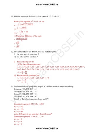 11. Find the numerical difference of the roots of - 7x - 9 = 0.
Roots of the equation - 7x - 9 = 0 are
x =
√
⇒
√
⇒x =
√
,
√
⇒ Numerical difference of the roots
=
√ √
=
√
= √
12. Two unbiased dice are thrown. Find the probability that
i) the total score is more than 5
ii) the total score is less than 5
i) Total outcomes are 36
(i) The favorable outcomes are:
(1, 5), (1, 6), (2, 4), (2, 5), (2, 6), (3, 3), (3, 4), (3, 5), (3, 6), (4, 2), (4, 3), (4, 4), (4, 5), (4,
6), (5, 1), (5, 2), (5, 3), (5, 4), (5, 5), (5, 6), (6, 1), (6, 2), (6, 3), (6, 4), (6, 5), (6, 6).
∴ P = =
ii) The favourable outcomes are:
(1, 1), (1, 2), (1, 3), (2, 1), (2, 2), (3, 1) = 6
∴ P = =
13. Given below is the group-wise heights of children in cms in a sports academy:
Group A - 131, 141, 115, 161
Group B - 119, 125, 131, 137
Group C - 102, 130, 142, 150
Group D - 105, 104, 103, 101
Which of the following groups forms an AP?
Consider the group A 131,141,115,161
a2 – a1 = 10
a3 – a2 = -26
a4 – a3 = 46
as the difference is not same they do not form AP.
Consider the group B 119,125,131,137
a2 – a1 = 6
a3 – a2 = 6
a4 – a3 = 6
www.learnCBSE.in
www.learnCBSE.in
w
w
w
.LearnC
BSE.in
 