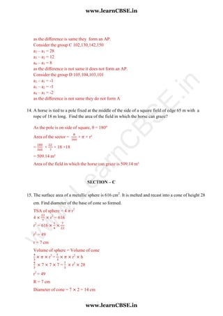as the difference is same they form an AP.
Consider the group C 102,130,142,150
a2 – a1 = 28
a3 – a2 = 12
a4 – a3 = 8
as the difference is not same it does not form an AP.
Consider the group D 105,104,103,101
a2 – a1 = -1
a3 – a2 = -1
a4 – a3 = -2
as the difference is not same they do not form A
14. A horse is tied to a pole fixed at the middle of the side of a square field of edge 65 m with a
rope of 18 m long. Find the area of the field in which the horse can graze?
As the pole is on side of square, θ = 180
Area of the sector = × × r²
= × × 18 ×18
= 509.14 m²
Area of the field in which the horse can graze is 509.14 m²
SECTION – C
15. The surface area of a metallic sphere is 616 cm2
. It is melted and recast into a cone of height 28
cm. Find diameter of the base of cone so formed.
TSA of sphere = 4 r2
4 r2
= 616
r2
= 616
r2
= 49
r = 7 cm
Volume of sphere = Volume of cone
r3
= r2
h
7 7 7 = r2
28
r2
= 49
R = 7 cm
Diameter of cone = 7 2 = 14 cm
www.learnCBSE.in
www.learnCBSE.in
w
w
w
.LearnC
BSE.in
 