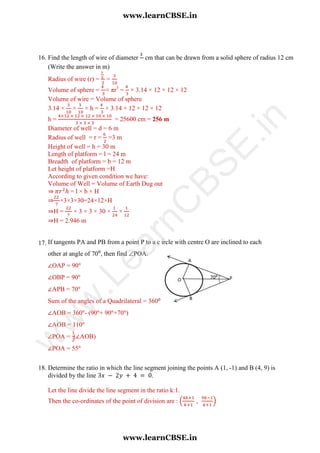 16. Find the length of wire of diameter cm that can be drawn from a solid sphere of radius 12 cm
(Write the answer in m)
Radius of wire (r) = =
Volume of sphere = × πr3
= × 3.14 × 12 × 12 × 12
Volume of wire = Volume of sphere
3.14 × × × h = × 3.14 × 12 × 12 × 12
h = = 25600 cm = 256 m
Diameter of well = d = 6 m
Radius of well = r = =3 m
Height of well = h = 30 m
Length of platform = l = 24 m
Breadth of platform = b = 12 m
Let height of platform =H
According to given condition we have:
Volume of Well = Volume of Earth Dug out
⇒ = l × b × H
⇒ ×3×3×30=24×12×H
⇒H = × 3 × 3 × 30 × ×
⇒H = 2.946 m
17. If tangents PA and PB from a point P to a c ircle with centre O are inclined to each
other at angle of 70⁰, then find POA.
∠OAP = 90
∠OBP = 90
∠APB = 70
Sum of the angles of a Quadrilateral = 360⁰
∠AOB = 360 - (90 + 90 +70 )
∠AOB = 110
∠POA = (∠AOB)
∠POA = 55
18. Determine the ratio in which the line segment joining the points A (1, -1) and B (4, 9) is
divided by the line .
Let the line divide the line segment in the ratio k:1.
Then the co-ordinates of the point of division are : ( )
www.learnCBSE.in
www.learnCBSE.in
w
w
w
.LearnC
BSE.in
 