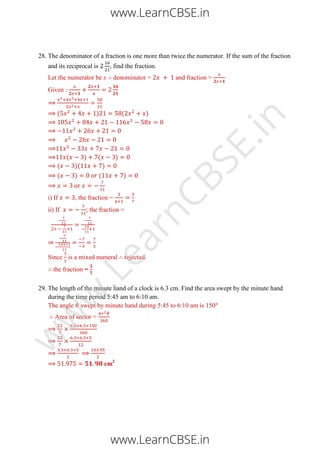 28. The denominator of a fraction is one more than twice the numerator. If the sum of the fraction
and its reciprocal is , find the fraction.
Let the numerator be x denominator = and fraction =
Given :
( ) ( )
( ) ( )
( )( )
( ) ( )
i) If , the fraction =
ii) If ; the fraction =
Since is a mixed numeral rejected.
the fraction =
29. The length of the minute hand of a clock is 6.3 cm. Find the area swept by the minute hand
during the time period 5:45 am to 6:10 am.
The angle swept by minute hand during 5:45 to 6:10 am is 150
Area of sector =
cm2
www.LearnCBSE.in
www.LearnCBSE.in
w
w
w
.LearnCBSE.in
 