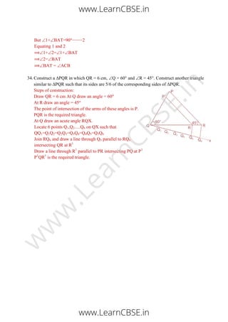 But 1+BAT=90 −−−−2
Equating 1 and 2
1+2=1+BAT
2=BAT
BAT = ACB
34. Construct a ∆PQR in which QR = 6 cm, Q = 60° and R = 45°. Construct another triangle
similar to ∆PQR such that its sides are 5/6 of the corresponding sides of ∆PQR.
Steps of construction:
Draw QR = 6 cm At Q draw an angle = 60
At R draw an angle = 45
The point of intersection of the arms of these angles is P.
PQR is the required triangle.
At Q draw an acute angle RQX.
Locate 6 points Q1,Q2.....Q6 on QX such that
QQ1=Q1Q2=Q2Q3=Q3Q4=Q4Q5=Q5Q6
Join RQ6 and draw a line through Q5 parallel to RQ6
intersecting QR at R1
Draw a line through R1
parallel to PR intersecting PQ at P1
P1
QR1
is the required triangle.
www.LearnCBSE.in
www.LearnCBSE.in
w
w
w
.LearnCBSE.in
 