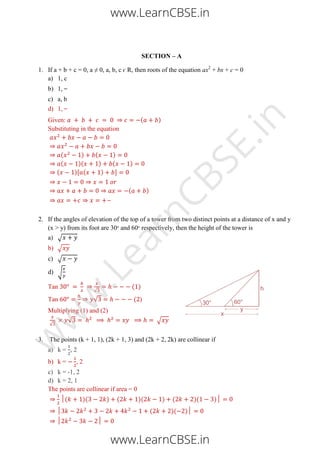 SECTION – A
1. If a + b + c = 0, a ≠ 0, a, b, c ϵ R, then roots of the equation ax2
+ bx + c = 0
a) 1, c
b) 1,
c) a, b
d) 1,
Given: ( )
Substituting in the equation
( ) ( )
( )( ) ( )
( )[ ( ) ]
( )
2. If the angles of elevation of the top of a tower from two distinct points at a distance of x and y
(x > y) from its foot are 30∘ and 60∘ respectively, then the height of the tower is
a) √
b) √
c) √
d) √
Tan
√
( )
Tan √ ( )
Multiplying (1) and (2)
√
√ √
3. The points (k + 1, 1), (2k + 1, 3) and (2k + 2, 2k) are collinear if
a) k = , 2
b) k = , 2
c) k = -1, 2
d) k = 2, 1
The points are collinear if area = 0
( )( ) ( )( ) ( )( )
( )( )
www.LearnCBSE.in
www.LearnCBSE.in
w
w
w
.LearnCBSE.in
 