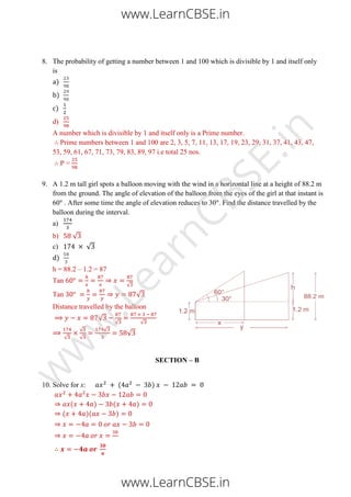 8. The probability of getting a number between 1 and 100 which is divisible by 1 and itself only
is
a)
b)
c)
d)
A number which is divisible by 1 and itself only is a Prime number.
Prime numbers between 1 and 100 are 2, 3, 5, 7, 11, 13, 17, 19, 23, 29, 31, 37, 41, 43, 47,
53, 59, 61, 67, 71, 73, 79, 83, 89, 97 i.e total 25 nos.
P =
9. A 1.2 m tall girl spots a balloon moving with the wind in a horizontal line at a height of 88.2 m
from the ground. The angle of elevation of the balloon from the eyes of the girl at that instant is
60 . After some time the angle of elevation reduces to 30 . Find the distance travelled by the
balloon during the interval.
a)
b) √
c) √
d)
h = 88.2 – 1.2 = 87
Tan
√
Tan √
Distance travelled by the balloon
√
√ √
√
√
√
√
√
SECTION – B
10. Solve for x: ( )
( ) ( )
( )( )
www.LearnCBSE.in
www.LearnCBSE.in
w
w
w
.LearnCBSE.in
 